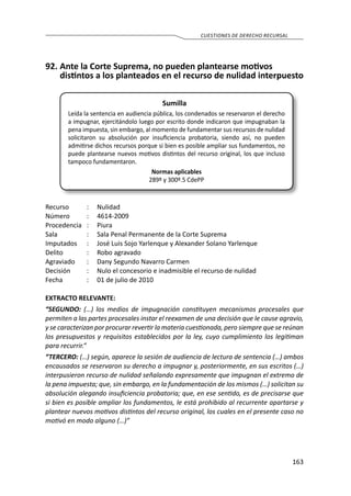 163
CUESTIONES DE DERECHO RECURSAL
92.	Ante la Corte Suprema, no pueden plantearse motivos
distintos a los planteados en el recurso de nulidad interpuesto
Sumilla
Leída la sentencia en audiencia pública, los condenados se reservaron el derecho
a impugnar, ejercitándolo luego por escrito donde indicaron que impugnaban la
pena impuesta, sin embargo, al momento de fundamentar sus recursos de nulidad
solicitaron su absolución por insuficiencia probatoria, siendo así, no pueden
admitirse dichos recursos porque si bien es posible ampliar sus fundamentos, no
puede plantearse nuevos motivos distintos del recurso original, los que incluso
tampoco fundamentaron.
Normas aplicables
289º y 300º.5 CdePP
Recurso 	 :	 Nulidad
Número	 :	4614-2009
Procedencia	:	 Piura
Sala	 :	 Sala Penal Permanente de la Corte Suprema
Imputados	 :	 José Luis Sojo Yarlenque y Alexander Solano Yarlenque
Delito	 :	 Robo agravado
Agraviado	 :	 Dany Segundo Navarro Carmen
Decisión	 :	 Nulo el concesorio e inadmisible el recurso de nulidad
Fecha	 :	 01 de julio de 2010
EXTRACTO RELEVANTE:
“SEGUNDO: (…) los medios de impugnación constituyen mecanismos procesales que
permiten a las partes procesales instar el reexamen de una decisión que le cause agravio,
y se caracterizan por procurar revertir la materia cuestionada, pero siempre que se reúnan
los presupuestos y requisitos establecidos por la ley, cuyo cumplimiento los legitiman
para recurrir.”
“TERCERO: (…) según, aparece la sesión de audiencia de lectura de sentencia (…) ambos
encausados se reservaron su derecho a impugnar y, posteriormente, en sus escritos (…)
interpusieron recurso de nulidad señalando expresamente que impugnan el extremo de
la pena impuesta; que, sin embargo, en la fundamentación de los mismos (…) solicitan su
absolución alegando insuficiencia probatoria; que, en ese sentido, es de precisarse que
si bien es posible ampliar los fundamentos, le está prohibido al recurrente apartarse y
plantear nuevos motivos distintos del recurso original, los cuales en el presente caso no
motivó en modo alguno (…)”
 
