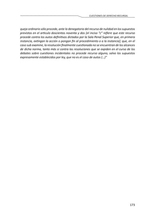 173
CUESTIONES DE DERECHO RECURSAL
queja ordinario sólo procede, ante la denegatoria del recurso de nulidad en los supuestos
previstos en el articulo doscientos noventa y dos [el inciso “c” refiere que este recurso
procede contra los autos definitivos dictados por la Sala Penal Superior que, en primera
instancia, extingan la acción o pongan fin al procedimiento o a la instancia]; que, en el
caso sub examine, la resolución finalmente cuestionada no se encuentran de los alcances
de dicha norma, tanto más si contra las resoluciones que se expiden en el curso de los
debates sobre cuestiones incidentales no procede recurso alguno, salvo los supuestos
expresamente establecidos por ley, que no es el caso de autos (…)”
 