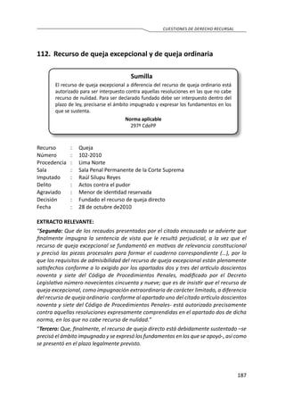 187
CUESTIONES DE DERECHO RECURSAL
112.	 Recurso de queja excepcional y de queja ordinaria
Sumilla
El recurso de queja excepcional a diferencia del recurso de queja ordinario está
autorizado para ser interpuesto contra aquellas resoluciones en las que no cabe
recurso de nulidad. Para ser declarado fundado debe ser interpuesto dentro del
plazo de ley, precisarse el ámbito impugnado y expresar los fundamentos en los
que se sustenta.
Norma aplicable
297º CdePP
Recurso 	 :	 Queja
Número	 :	102-2010
Procedencia	 :	 Lima Norte
Sala	 :	 Sala Penal Permanente de la Corte Suprema
Imputado	 :	 Raúl Silupu Reyes
Delito	 :	 Actos contra el pudor
Agraviado	 :	 Menor de identidad reservada
Decisión	 :	 Fundado el recurso de queja directo
Fecha	 :	 28 de octubre de2010
EXTRACTO RELEVANTE:
“Segundo: Que de los recaudos presentados por el citado encausado se advierte que
finalmente impugna la sentencia de vista que le resultó perjudicial, a la vez que el
recurso de queja excepcional se fundamentó en motivos de relevancia constitucional
y precisó las piezas procesales para formar el cuaderno correspondiente (…), por lo
que los requisitos de admisibilidad del recurso de queja excepcional están plenamente
satisfechos conforme a lo exigido por los apartados dos y tres del artículo doscientos
noventa y siete del Código de Procedimientos Penales, modificado por el Decreto
Legislativo número novecientos cincuenta y nueve; que es de insistir que el recurso de
queja excepcional, como impugnación extraordinaria de carácter limitado, a diferencia
del recurso de queja ordinario -conforme al apartado uno del citado artículo doscientos
noventa y siete del Código de Procedimientos Penales- está autorizado precisamente
contra aquellas resoluciones expresamente comprendidas en el apartado dos de dicha
norma, en los que no cabe recurso de nulidad.”
“Tercero: Que, finalmente, el recurso de queja directo está debidamente sustentado –se
precisó el ámbito impugnado y se expresó los fundamentos en los que se apoyó-, así como
se presentó en el plazo legalmente previsto.
 