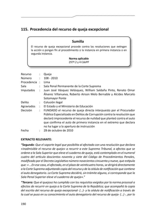 190
115.	 Procedencia del recurso de queja excepcional
Sumilla
El recurso de queja excepcional procede contra las resoluciones que extingan
la acción o pongan fin al procedimiento o la instancia en primera instancia o en
segunda instancia.
Norma aplicable
297º.2 y 4 CdePP
Recurso 	 :	 Queja
Número	 :	 108 - 2010
Procedencia	:	 Lima
Sala	 :	 Sala Penal Permanente de la Corte Suprema
Imputados	 :	 Juan José Vásquez Velásquez, William Saldaña Pinto, Renato Omar
Álvarez Villanueva, Roberto Airson Melo Bernable y Alcides Marcelo
Sotomayor Ponte
Delito	 :	 Colusión ilegal
Agraviados	 :	 El Estado y el Ministerio de Educación
Decisión	 :	 FUNDADO el recurso de queja directa interpuesto por el Procurador
Público Especializado en Delitos de Corrupción contra la resolución que
declaró improcedente el recurso de nulidad que planteó contra el auto
que confirma el auto de primera instancia en el extremo que declara
no ha lugar a la apertura de instrucción
Fecha	 :	 28 de octubre de 2010
EXTRACTO RELEVANTE:
“Segundo: Que el soporte legal que posibilita al afectado con una resolución que declara
«inadmisible el recurso de queja» a recurrir a este Supremo Tribunal, a afectos que se
ordene a la Sala Superior que eleve el cuaderno de queja, está contemplado en el numeral
cuatro del artículo doscientos noventa y siete del Código de Procedimientos Penales,
modificado por el Decreto Legislativo número novecientos cincuenta y nueve, que estipula
que: « …En ese caso, el afectado, en el plazo de veinticuatro horas, se dirigirá directamente
a la Corte Suprema adjuntando copia del recurso y de la cédula de notificación que contiene
el auto denegatorio. La Corte Suprema decidirá, sin trámite alguno, si corresponde que la
Sala Penal Superior eleve el cuaderno de queja».”
“Tercero: Que el quejoso ha cumplido con los requisitos exigidos por la norma procesal a
efectos de recurrir en queja a la Corte Suprema de la República; que acompañó la copia
del escrito del recurso de queja excepcional- (…)- y la cédula de notificación a través de
la cual se puso en su conocimiento el auto denegatorio del recurso de queja- (…) -, por lo
 