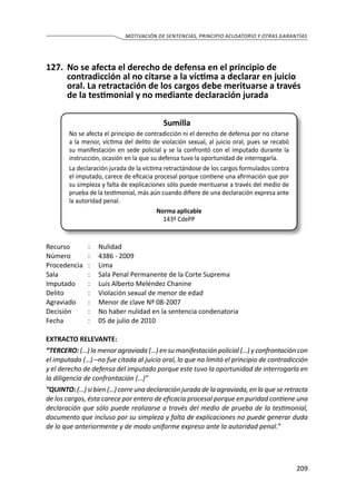 209
MOTIVACIÓN DE SENTENCIAS, PRINCIPIO ACUSATORIO Y OTRAS GARANTÍAS
127.	 No se afecta el derecho de defensa en el principio de
contradicción al no citarse a la víctima a declarar en juicio
oral. La retractación de los cargos debe merituarse a través
de la testimonial y no mediante declaración jurada
Sumilla
No se afecta el principio de contradicción ni el derecho de defensa por no citarse
a la menor, víctima del delito de violación sexual, al juicio oral, pues se recabó
su manifestación en sede policial y se la confrontó con el imputado durante la
instrucción, ocasión en la que su defensa tuvo la oportunidad de interrogarla.
La declaración jurada de la víctima retractándose de los cargos formulados contra
el imputado, carece de eficacia procesal porque contiene una afirmación que por
su simpleza y falta de explicaciones sólo puede merituarse a través del medio de
prueba de la testimonial, más aún cuando difiere de una declaración expresa ante
la autoridad penal.
Norma aplicable
143º CdePP
Recurso 	 :	 Nulidad
Número	 :	 4386 - 2009
Procedencia	:	 Lima
Sala	 :	 Sala Penal Permanente de la Corte Suprema
Imputado	 :	 Luis Alberto Meléndez Chanine
Delito	 :	 Violación sexual de menor de edad
Agraviado	 :	 Menor de clave Nº 08-2007
Decisión	 :	 No haber nulidad en la sentencia condenatoria
Fecha	 :	 05 de julio de 2010
EXTRACTO RELEVANTE:
“TERCERO: (…) la menor agraviada (…) en su manifestación policial (…) y confrontación con
el imputado (…) –no fue citada al juicio oral, lo que no limitó el principio de contradicción
y el derecho de defensa del imputado porque este tuvo la oportunidad de interrogarla en
la diligencia de confrontación (…)”
“QUINTO: (…) si bien (…) corre una declaración jurada de la agraviada, en la que se retracta
de los cargos, ésta carece por entero de eficacia procesal porque en puridad contiene una
declaración que sólo puede realizarse a través del medio de prueba de la testimonial,
documento que incluso por su simpleza y falta de explicaciones no puede generar duda
de lo que anteriormente y de modo uniforme expreso ante la autoridad penal.”
 