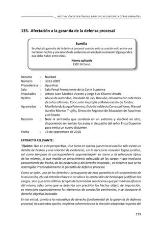 219
MOTIVACIÓN DE SENTENCIAS, PRINCIPIO ACUSATORIO Y OTRAS GARANTÍAS
135.	 Afectación a la garantía de la defensa procesal
Sumilla
Se afecta la garantía de la defensa procesal cuando en la acusación solo existe una
narración hechos y una relación de evidencias sin efectuar la conexión lógica jurídica
que debe haber entre éstas.
Norma aplicable
139º.14 Const.
Recurso 	 :	 Nulidad
Número	 :	3013-2009
Procedencia	:	 Apurímac
Sala	 :	 Sala Penal Permanente de la Corte Suprema
Imputados	 :	 Arturo Juan Sánchez Vicente y Jorge Luis Olivera Urrutia
Delitos	 :	 Abuso de autoridad, Peculado de uso, Omisión, rehusamiento o demora
de actos oficiales, Concusión impropia y Malversación de fondos
Agraviados	 :	 Max Rolando Loayza Palomino, Guiulfo Indalecio Carrasco Flores, Manuel
Aurelio Montes Trujillo, Dirección Regional de Educación de Apurímac
y el Estado
Decisión	 :	 Nula la sentencia que condenó en un extremo y absolvió en otro,
disponiendo se remitan los autos al despacho del señor Fiscal Superior
para emita un nuevo dictamen
Fecha	 :	 13 de septiembre de 2010
EXTRACTO RELEVANTE:
“Quinto: Que en esta perspectiva, si se toma en cuenta que en la acusación sólo existe un
detalle de hechos y una relación de evidencias, sin la necesaria conexión lógico jurídica,
así como tampoco la correspondiente argumentación en torno a la relevancia típica
de las mismas, lo que impide un conocimiento adecuado de los cargos – que involucra
conocimiento del hecho, de las evidencias y del derecho invocado-, es evidente que se ha
restringido irrazonablemente la garantía de defensa procesal.
Como se sabe, uno de los derechos- presupuesto de esta garantía es el conocimiento de
la acusación, el cual entraña el acceso no sólo a los materiales de hecho que justifican los
cargos, sino que estos últimos tengan determinadas condiciones que permitan la eficacia
del mismo, tales como que se describa con precisión los hechos objeto de imputación,
se mencione razonadamente los elementos de convicción pertinentes, y se incorpore el
derecho objetivo invocado.
En tal virtud, atento a la naturaleza de derecho fundamental de la garantía de defensa
procesal, no cabe otra opción, en plena coherencia con la decisión adoptada respecto del
 