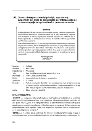222
137.	 Correcta interpretación del principio acusatorio y
suspensión del plazo de prescripción por interposición del
recurso de queja excepcional en los procesos sumarios
Sumilla
Elsobreseimientodelaacciónpenalenunprocesosumario,conformealostérminos
de la sentencia del Tribunal Constitucional en el Exp. N° 2005-2006-PHC/TC, requiere
que la decisión de no acusar por parte del Fiscal Provincial sea ratificada por el
Fiscal Superior. Esa es la interpretación correcta de la citada sentencia, y por ende,
del Principio Acusatorio.
El Acuerdo Plenario Nº 06-2007/CJ-116, dejó claramente establecido que tratándose
de procesos sumarios, desde la interposición del recurso de queja excepcional (por
denegatoria del recurso de nulidad) ante la Sala Penal Superior hasta que esta
reciba la ejecutoria suprema que declara fundada dicha queja y consecuentemente
conceda el recurso de nulidad, el plazo de prescripción de la acción penal queda
suspendido.
Norma aplicable
298º1 CdePP
Recurso 	 :	 Nulidad
Número	 :	4120-2009
Procedencia	:	 Amazonas
Sala	 :	 Sala Penal Permanente de la Corte Suprema
Imputado	 :	 Jaime Carlos Guanilo Díaz
Delito	 :	 Incumplimiento de deberes funcionales
Agraviado	 :	 El Estado
Decisión 	 :	 Nula la resolución de vista y en consecuencia, nulo el concesorio de
primera instancia, ordenando que el Juez Penal conceda el plazo de ley
a fin de que la parte civil fundamente su recurso de apelación
Fecha	 :	 24 de setiembre de 2010
EXTRACTO RELEVANTE:
“QUINTO: (…) el Superior Tribunal efectuó una incorrecta interpretación de la sentencia
del Tribunal Constitucional recaída en el expediente número dos mil cinco guión dos mil
seis guión PHC/TC, pues de la interpretación de la referida sentencia se advierte que se
requiere como requisito esencial que el Fiscal decida no acusar y que dicha resolución sea
ratificada por el Fiscal Supremo – en el caso del proceso ordinario- o por el Fiscal Superior-
en el caso del proceso sumario-.”
“SEXTO: (…) el sentido de la sentencia del Tribunal Constitucional invocado es que al
mediar dos pronunciamientos del titular de la acción desistiéndose de formular acusación
 