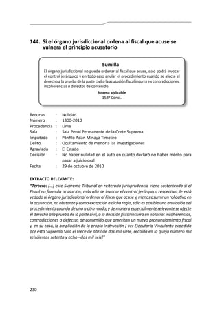 230
144.	 Si el órgano jurisdiccional ordena al fiscal que acuse se
vulnera el principio acusatorio
Sumilla
El órgano jurisdiccional no puede ordenar al fiscal que acuse, solo podrá invocar
el control jerárquico y en todo caso anular el procedimiento cuando se afecte el
derecho a la prueba de la parte civil o la acusación fiscal incurra en contradicciones,
incoherencias o defectos de contenido.
Norma aplicable
158º Const.
Recurso 	 :	 Nulidad
Número	 :	1300-2010
Procedencia	:	 Lima
Sala	 :	 Sala Penal Permanente de la Corte Suprema
Imputado	 :	 Pánfilo Adán Minaya Timoteo
Delito	 :	 Ocultamiento de menor a las investigaciones
Agraviado	 :	 El Estado
Decisión	 :	 No haber nulidad en el auto en cuanto declaró no haber mérito para
pasar a juicio oral
Fecha	 :	 29 de octubre de 2010
EXTRACTO RELEVANTE:
“Tercero: (…) este Supremo Tribunal en reiterada jurisprudencia viene sosteniendo si el
Fiscal no formula acusación, más allá de invocar el control jerárquico respectivo, le está
vedado al órgano jurisdiccional ordenar al Fiscal que acuse y, menos asumir un rol activo en
la acusación, no obstante y como excepción a dicha regla, sólo es posible una anulación del
procedimiento cuando de uno u otro modo, y de manera especialmente relevante se afecte
el derecho a la prueba de la parte civil, o la decisión fiscal incurra en notorias incoherencias,
contradicciones o defectos de contenido que ameritan un nuevo pronunciamiento fiscal
y, en su caso, la ampliación de la propia instrucción [ ver Ejecutoria Vinculante expedida
por esta Suprema Sala el trece de abril de dos mil siete, recaída en la queja número mil
seiscientos setenta y ocho –dos mil seis]”
 