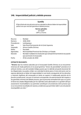 232
146.	 Imparcialidad judicial y debido proceso
Sumilla
Elfijarlafechadeiniciodejuiciooralconceleridadnoafectaeldeberdeimparcialidad
judicial sino que más bien garantiza el debido proceso.
Normas aplicables
31º CdePP
139º.2 y 3 Const.
Recurso 	 :	 Nulidad
Número	 :	3436-2010
Procedencia	:	 Lambayeque
Sala	 :	 Sala Penal Permanente de la Corte Suprema
Imputado	 :	 Arturo Castillo Chirinos
Delito	 :	Peculado
Agraviados	 :	 Municipalidad Provincial de Chiclayo y el Estado
Decisión	 :	 Nohabernulidadenlaresoluciónquerechazóliminarmentelarecusación
que promovió el encausado
Fecha	 :	 29 de octubre de 2010
EXTRACTO RELEVANTE:
“Tercero: Que los motivos aducidos por el encausado Castillo Chirinos no se encuentran
inmersos de modo palmario en la causal genérica “temor de parcialidad” prevista en el
artículo treinta y uno del acotado Código puesto que la referida actuación funcional de
los Magistrados recusados al fijar con celeridad la fecha para el inicio del juicio oral no
expresa afectación al deber de imparcialidad ni una lesión consiguiente de los derechos
e intereses legítimos del encausado en tanto no supone in inadecuado ejercicio de la
función jurisdiccional, sino por el contrario corresponde a la exteriorización del respeto a
las garantías mínimas del debido proceso; que la presunta animadversión que a su juicio
le tienen las citadas Magistradas por los referidos actos efectuados en su gestión edil que
ocasionaron incomodidad a sus parientes constituyen circunstancias extra proceso que
no se encuentran escoltadas de razones y evidencias que permitan inferir una vinculación
incompatible con éste .”
 