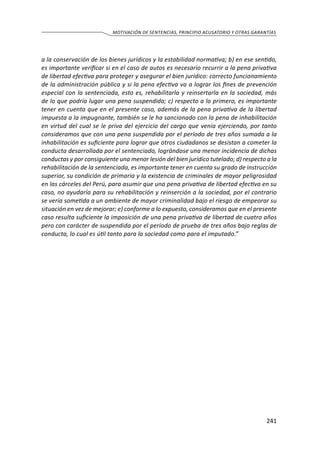 241
MOTIVACIÓN DE SENTENCIAS, PRINCIPIO ACUSATORIO Y OTRAS GARANTÍAS
a la conservación de los bienes jurídicos y la estabilidad normativa; b) en ese sentido,
es importante verificar si en el caso de autos es necesario recurrir a la pena privativa
de libertad efectiva para proteger y asegurar el bien jurídico: correcto funcionamiento
de la administración pública y si la pena efectiva va a lograr los fines de prevención
especial con la sentenciada, esto es, rehabilitarla y reinsertarla en la sociedad, más
de lo que podría lugar una pena suspendida; c) respecto a lo primero, es importante
tener en cuenta que en el presente caso, además de la pena privativa de la libertad
impuesta a la impugnante, también se le ha sancionado con la pena de inhabilitación
en virtud del cual se le priva del ejercicio del cargo que venía ejerciendo, por tanto
consideramos que con una pena suspendida por el período de tres años sumada a la
inhabilitación es suficiente para lograr que otros ciudadanos se desistan a cometer la
conducta desarrollada por el sentenciado, lográndose una menor incidencia de dichas
conductas y por consiguiente una menor lesión del bien jurídico tutelado; d) respecto a la
rehabilitación de la sentenciada, es importante tener en cuenta su grado de instrucción
superior, su condición de primaria y la existencia de criminales de mayor peligrosidad
en las cárceles del Perú, para asumir que una pena privativa de libertad efectiva en su
caso, no ayudaría para su rehabilitación y reinserción a la sociedad, por el contrario
se vería sometida a un ambiente de mayor criminalidad bajo el riesgo de empeorar su
situación en vez de mejorar; e) conforme a lo expuesto, consideramos que en el presente
caso resulta suficiente la imposición de una pena privativa de libertad de cuatro años
pero con carácter de suspendida por el período de prueba de tres años bajo reglas de
conducta, lo cual es útil tanto para la sociedad como para el imputado.”
 