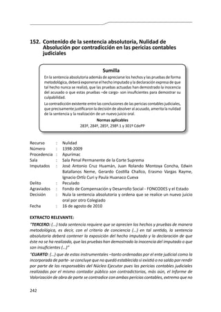 242
152.	 Contenido de la sentencia absolutoria, Nulidad de
Absolución por contradicción en las pericias contables
judiciales
Sumilla
En la sentencia absolutoria además de apreciarse los hechos y las pruebas de forma
metodológica, deberá exponerse el hecho imputado y la declaración expresa de que
tal hecho nunca se realizó, que las pruebas actuadas han demostrado la inocencia
del acusado o que estas pruebas –de cargo- son insuficientes para demostrar su
culpabilidad.
La contradicción existente entre las conclusiones de las pericias contables judiciales,
que precisamente justificaron la decisión de absolver al acusado, amerita la nulidad
de la sentencia y la realización de un nuevo juicio oral.
Normas aplicables
283º, 284º, 285º, 298º.1 y 301º CdePP
Recurso 	 :	 Nulidad
Número	 :	1398-2009
Procedencia	:	 Apurímac
Sala	 :	 Sala Penal Permanente de la Corte Suprema
Imputados	 :	 José Antonio Cruz Huamán, Juan Rolando Montoya Concha, Edwin
Batallanos Neme, Gerardo Costilla Challco, Erasmo Vargas Rayme,
Ignacio Ortíz Curi y Paula Huanaco Cueva
Delito	 :	Peculado
Agraviados	 :	 Fondo de Compensación y Desarrollo Social - FONCODES y el Estado
Decisión 	 :	 Nula la sentencia absolutoria y ordena que se realice un nuevo juicio
oral por otro Colegiado
Fecha	 :	 16 de agosto de 2010
EXTRACTO RELEVANTE:
“TERCERO: (...) toda sentencia requiere que se aprecien los hechos y pruebas de manera
metodológica, es decir, con el criterio de conciencia (…) en tal sentido, la sentencia
absolutoria deberá contener la exposición del hecho imputado y la declaración de que
éste no se ha realizado, que las pruebas han demostrado la inocencia del imputado o que
son insuficientes (…)”
“CUARTO: (…) que de estas instrumentales –tanto ordenadas por el ente judicial como la
incorporada de parte- se concluye que no quedó establecido si existió o no saldo por rendir
por parte de los responsables del Núcleo Ejecutor pues las pericias contables judiciales
realizadas por el mismo contador público son contradictorias, más aún, el Informe de
Valorización de obra de parte se contradice con ambas pericias contables, extremo que no
 