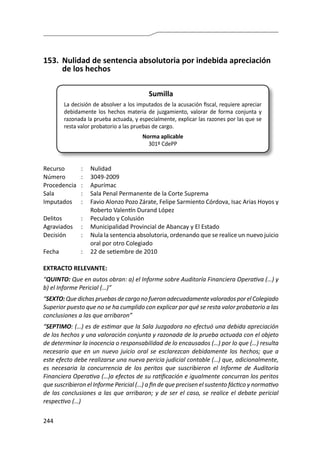 244
153.	 Nulidad de sentencia absolutoria por indebida apreciación
de los hechos
Sumilla
La decisión de absolver a los imputados de la acusación fiscal, requiere apreciar
debidamente los hechos materia de juzgamiento, valorar de forma conjunta y
razonada la prueba actuada, y especialmente, explicar las razones por las que se
resta valor probatorio a las pruebas de cargo.
Norma aplicable
301º CdePP
Recurso 	 :	 Nulidad
Número	 :	3049-2009
Procedencia	:	 Apurímac
Sala	 :	 Sala Penal Permanente de la Corte Suprema
Imputados	 :	 Favio Alonzo Pozo Zárate, Felipe Sarmiento Córdova, Isac Arias Hoyos y
Roberto Valentín Durand López
Delitos	 :	 Peculado y Colusión
Agraviados	 :	 Municipalidad Provincial de Abancay y El Estado
Decisión	 :	 Nula la sentencia absolutoria, ordenando que se realice un nuevo juicio
oral por otro Colegiado
Fecha	 :	 22 de setiembre de 2010
EXTRACTO RELEVANTE:
“QUINTO: Que en autos obran: a) el Informe sobre Auditoría Financiera Operativa (…) y
b) el Informe Pericial (…)”
“SEXTO:QuedichaspruebasdecargonofueronadecuadamentevaloradosporelColegiado
Superior puesto que no se ha cumplido con explicar por qué se resta valor probatorio a las
conclusiones a las que arribaron”
“SEPTIMO: (…) es de estimar que la Sala Juzgadora no efectuó una debida apreciación
de los hechos y una valoración conjunta y razonada de la prueba actuada con el objeto
de determinar la inocencia o responsabilidad de lo encausados (…) por lo que (…) resulta
necesario que en un nuevo juicio oral se esclarezcan debidamente los hechos; que a
este efecto debe realizarse una nueva pericia judicial contable (…) que, adicionalmente,
es necesaria la concurrencia de los peritos que suscribieron el Informe de Auditoría
Financiera Operativa (…)a efectos de su ratificación e igualmente concurran los peritos
que suscribieron el Informe Pericial (…) a fin de que precisen el sustento fáctico y normativo
de las conclusiones a las que arribaron; y de ser el caso, se realice el debate pericial
respectivo (…)
 