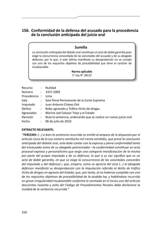 250
156.	 Conformidad de la defensa del acusado para la procedencia
de la conclusión anticipada del juicio oral
Sumilla
La conclusión anticipada del debate oral constituye un acto de doble garantía pues
exige la concurrencia concordada de las voluntades del acusado y de su abogado
defensor, por lo que, si este último manifiesta su desaprobación no se cumple
con uno de los requisitos objetivos de procedibilidad que tiene el carácter de
insubsanable.
Norma aplicable
5° Ley N° 28122
Recurso 	 :	 Nulidad	
Número	 :	3337-2009
Procedencia	:	 Lima
Sala	 :	 Sala Penal Permanente de la Corte Suprema
Imputado	 :	 Juan Antonio Chávez Oré
Delitos	 :	 Robo agravado y Tráfico ilícito de drogas
Agraviados	 :	 Marino Joel Salazar Trejo y el Estado
Decisión	 :	 Nula la sentencia, ordenando que se realice un nuevo juicio oral
Fecha	 :	 06 de julio de 2010
EXTRACTO RELEVANTE:
“TERCERO: (…) si bien la sentencia recurrida se emitió al amparo de lo dispuesto por el
artículo cinco de la Ley número veintiocho mil ciento veintidós, que prevé la conclusión
anticipada del debate oral, esta debe contar con la expresa y plena conformidad tanto
del encausado como de su abogado patrocinador –la conformidad constituye un acto
procesal expreso y personalísimo que exige una categoría manifestación de la misma
por parte del propio imputado y de su defensor, lo que a su vez significa que es un
acto de doble garantía, en que se exige la concurrencia de las voluntades concordes
del imputado y del defensor-; que, empero, como se aprecia del acta (…) el abogado
defensor manifestó su desaprobación con la imputación referida al delito de tráfico
ilícito de drogas en agravio del Estado; que, por tanto, al no haberse cumplido con uno
de los requisitos objetivos de procedibilidad de la aludida ley, y habiéndose incurrido
en grave irregularidad insubsanable conforme lo normado en el inciso uno del artículo
doscientos noventa y ocho del Código de Procedimientos Penales debe declararse la
nulidad de la sentencia recurrida.”
 