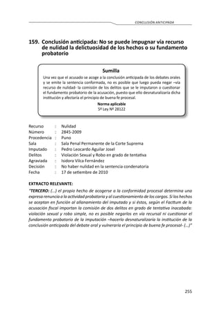255
CONCLUSIÓN ANTICIPADA
159.	 Conclusión anticipada: No se puede impugnar vía recurso
de nulidad la delictuosidad de los hechos o su fundamento
probatorio
Sumilla
Una vez que el acusado se acoge a la conclusión anticipada de los debates orales
y se emite la sentencia conformada, no es posible que luego pueda negar –vía
recurso de nulidad- la comisión de los delitos que se le imputaron o cuestionar
el fundamento probatorio de la acusación, puesto que ello desnaturalizaría dicha
institución y afectaría el principio de buena fe procesal.
Norma aplicable
5º Ley Nº 28122
Recurso 	 :	 Nulidad
Número	 :	2845-2009
Procedencia	:	 Puno
Sala	 :	 Sala Penal Permanente de la Corte Suprema
Imputado	 :	 Pedro Leocardo Aguilar Josel
Delitos	 :	 Violación Sexual y Robo en grado de tentativa
Agraviada	 :	 Isidora Vilca Fernández
Decisión	 :	 No haber nulidad en la sentencia condenatoria
Fecha	 :	 17 de setiembre de 2010
EXTRACTO RELEVANTE:
“TERCERO: (…) el propio hecho de acogerse a la conformidad procesal determina una
expresa renuncia a la actividad probatoria y al cuestionamiento de los cargos. Si los hechos
se aceptan en función al allanamiento del imputado y si éstos, según el Facttum de la
acusación fiscal importan la comisión de dos delitos en grado de tentativa inacabada:
violación sexual y robo simple, no es posible negarlos en vía recursal ni cuestionar el
fundamento probatorio de la imputación –hacerlo desnaturalizaría la institución de la
conclusión anticipada del debate oral y vulneraría el principio de buena fe procesal- (…)”
 