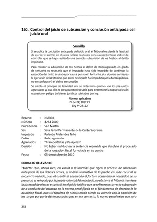 256
160.	 Control del juicio de subsunción y conclusión anticipada del
juicio oral
Sumilla
Si se aplica la conclusión anticipada del juicio oral, el Tribunal no pierde la facultad
de ejercer el control en el juicio jurídico realizado en la acusación fiscal, debiendo
controlar que se haya realizado una correcta subsunción de los hechos al delito
imputado.
Para realizar la subsunción de los hechos al delito de Robo agravado en grado
de tentativa es necesario que el imputado haya sido impedido de continuar la
ejecución del delito acusado por causa ajena a él. Por tanto, si ni siquiera comienza
la ejecución del delito sino que antes de iniciarlo fue impedido por la fuerza pública,
no se configuraría el delito en cuestión.
Se afecta el principio de lesividad sino se determina quiénes son los presuntos
agraviados ya que ello es presupuesto necesario para determinar la supuesta lesión
o puesta en peligro de bienes jurídicos tutelados por ley.
Normas aplicables
IV del TP, 189º CP
Ley Nº 28122
Recurso 	 :	 Nulidad
Número	 :	4264-2009
Procedencia	 :	 San Martin
Sala	 :	 Sala Penal Permanente de la Corte Suprema
Imputado	 :	 Rolando Meléndez Tello
Delito	 :	 Robo agravado
Agraviados	 :	 “Transportistas y Pasajeros”
Decisión	 :	 No haber nulidad en la sentencia recurrida que absolvió al procesado
de la acusación fiscal formulada en su contra
Fecha	 :	 05 de octubre de 2010
EXTRACTO RELEVANTE:
“Cuarto: Que, ahora bien, en virtud a las normas que rigen el proceso de conclusión
anticipada de los debates orales, el análisis valorativo de la prueba en sede recursal se
encuentra vedado, pues al asentir el encausado el factum acusatorio la necesidad de su
probanzaesrelegadaporlapropiavoluntaddelimputado,noobstanteelTribunalmantiene
la potestad de ejercer el control en el juicio jurídico que se refiere a la correcta subsunción
de la conducta del acusado en la norma penal fijada en el fundamento de derecho de la
acusación fiscal, pues tal facultad de ningún modo pierde su vigencia con la admisión de
los cargos por parte del encausado; que, en ese contexto, la norma penal exige que para
 