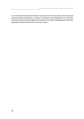 28
no el desmedro económico al Estado, razones por las cuales los efectos de la presente
resolución deben extenderse a su favor, en atención a los establecido en el inciso dos
del artículo trescientos del Código de Procedimientos Penales, modificado por el Decreto
Legislativo número novecientos cincuenta y nueve.”
 