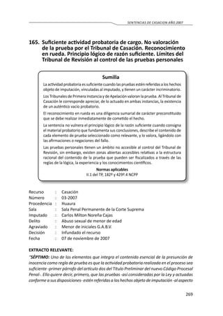 269
SENTENCIAS DE CASACION AÑO 2007
165.	 Suficiente actividad probatoria de cargo. No valoración
de la prueba por el Tribunal de Casación. Reconocimiento
en rueda. Principio lógico de razón suficiente. Límites del
Tribunal de Revisión al control de las pruebas personales
Sumilla
La actividad probatoria es suficiente cuando las pruebas estén referidas a los hechos
objeto de imputación, vinculadas al imputado, y tienen un carácter incriminatorio.
Los Tribunales de Primera Instancia y de Apelación valoran la prueba. Al Tribunal de
Casación le corresponde apreciar, de lo actuado en ambas instancias, la existencia
de un auténtico vacío probatorio.
El reconocimiento en rueda es una diligencia sumarial de carácter preconstituido
que se debe realizar inmediatamente de cometido el hecho.
La sentencia no vulnera el principio lógico de la razón suficiente cuando consigna
el material probatorio que fundamenta sus conclusiones, describe el contenido de
cada elemento de prueba seleccionado como relevante, y lo valora, ligándolo con
las afirmaciones o negaciones del fallo.
Las pruebas personales tienen un ámbito no accesible al control del Tribunal de
Revisión, sin embargo, existen zonas abiertas accesibles relativas a la estructura
racional del contenido de la prueba que pueden ser fiscalizados a través de las
reglas de la lógica, la experiencia y los conocimientos científicos.
Normas aplicables
II.1 del TP, 182º y 429º.4 NCPP
Recurso 	 :	 Casación
Número	 :	03-2007
Procedencia	:	 Huaura
Sala	 :	 Sala Penal Permanente de la Corte Suprema
Imputado	 :	 Carlos Milton Noreña Cajas
Delito	 :	 Abuso sexual de menor de edad
Agraviado	 :	 Menor de iniciales G.A.B.V.
Decisión	 :	Infundado el recurso
Fecha	 :	 07 de noviembre de 2007
EXTRACTO RELEVANTE:
“SÉPTIMO: Uno de los elementos que integra el contenido esencial de la presunción de
inocencia como regla de prueba es que la actividad probatoria realizada en el proceso sea
suficiente -primer párrafo del artículo dos del Título Preliminar del nuevo Código Procesal
Penal-. Ello quiere decir, primero, que las pruebas -así consideradas por la Ley y actuadas
conforme a sus disposiciones- estén referidas a los hechos objeto de imputación -al aspecto
 
