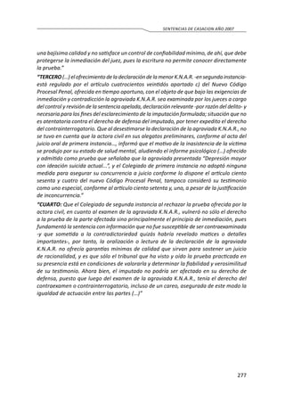 277
SENTENCIAS DE CASACION AÑO 2007
una bajísima calidad y no satisface un control de confiabilidad mínimo, de ahí, que debe
protegerse la inmediación del juez, pues la escritura no permite conocer directamente
la prueba.”
“TERCERO(…)elofrecimientodeladeclaracióndelamenorK.N.A.R.-ensegundainstancia-
está regulado por el artículo cuatrocientos veintidós apartado c) del Nuevo Código
Procesal Penal, ofrecida en tiempo oportuno, con el objeto de que bajo las exigencias de
inmediación y contradicción la agraviada K.N.A.R. sea examinada por los jueces a cargo
del control y revisión de la sentencia apelada, declaración relevante -por razón del delito- y
necesaria para los fines del esclarecimiento de la imputación formulada; situación que no
es atentatoria contra el derecho de defensa del imputado, por tener expedito el derecho
del contrainterrogatorio. Que al desestimarse la declaración de la agraviada K.N.A.R., no
se tuvo en cuenta que la actora civil en sus alegatos preliminares, conforme al acta del
juicio oral de primera instancia…, informó que el motivo de la inasistencia de la víctima
se produjo por su estado de salud mental, aludiendo el informe psicológico (…) ofrecido
y admitido como prueba que señalaba que la agraviada presentada “Depresión mayor
con ideación suicida actual...”, y el Colegiado de primera instancia no adoptó ninguna
medida para asegurar su concurrencia a juicio conforme lo dispone el artículo ciento
sesenta y cuatro del nuevo Código Procesal Penal, tampoco consideró su testimonio
como uno especial, conforme al artículo ciento setenta y, uno, a pesar de la justificación
de inconcurrencia.”
“CUARTO: Que el Colegiado de segunda instancia al rechazar la prueba ofrecida por la
actora civil, en cuanto al examen de la agraviada K.N.A.R., vulneró no sólo el derecho
a la prueba de la parte afectada sino principalmente el principio de inmediación, pues
fundamentó la sentencia con información que no fue susceptible de ser contraexaminada
-y que sometida a la contradictoriedad quizás habría revelado matices o detalles
importantes-, por tanto, la oralización o lectura de la declaración de la agraviada
K.N.A.R. no ofrecía garantías mínimas de calidad que sirvan para sostener un juicio
de racionalidad, y es que sólo el tribunal que ha visto y oído la prueba practicada en
su presencia está en condiciones de valorarla y determinar la fiabilidad y verosimilitud
de su testimonio. Ahora bien, el imputado no podría ser afectado en su derecho de
defensa, puesto que luego del examen de la agraviada K.N.A.R., tenía el derecho del
contraexamen o contrainterrogatorio, incluso de un careo, asegurada de este modo la
igualdad de actuación entre las partes (…)”
 