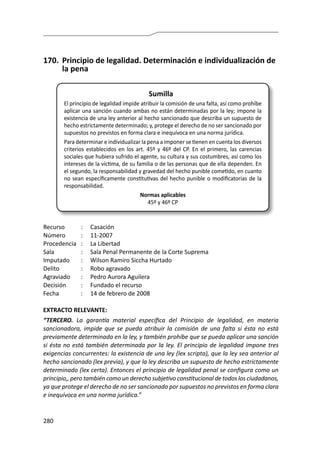 280
170.	 Principio de legalidad. Determinación e individualización de
la pena
Sumilla
El principio de legalidad impide atribuir la comisión de una falta, así como prohíbe
aplicar una sanción cuando ambas no están determinadas por la ley; impone la
existencia de una ley anterior al hecho sancionado que describa un supuesto de
hecho estrictamente determinado; y, protege el derecho de no ser sancionado por
supuestos no previstos en forma clara e inequívoca en una norma jurídica.
Para determinar e individualizar la pena a imponer se tienen en cuenta los diversos
criterios establecidos en los art. 45º y 46º del CP. En el primero, las carencias
sociales que hubiera sufrido el agente, su cultura y sus costumbres, así como los
intereses de la víctima, de su familia o de las personas que de ella dependen. En
el segundo, la responsabilidad y gravedad del hecho punible cometido, en cuanto
no sean específicamente constitutivas del hecho punible o modificatorias de la
responsabilidad.
Normas aplicables
45º y 46º CP
Recurso 	 :	 Casación
Número	 :	11-2007
Procedencia	 :	 La Libertad
Sala	 :	 Sala Penal Permanente de la Corte Suprema
Imputado	 :	 Wilson Ramiro Siccha Hurtado
Delito	 :	 Robo agravado
Agraviado	 :	 Pedro Aurora Aguilera
Decisión	 :	 Fundado el recurso
Fecha	 :	 14 de febrero de 2008
EXTRACTO RELEVANTE:
“TERCERO. La garantía material específica del Principio de legalidad, en materia
sancionadora, impide que se pueda atribuir la comisión de una falta si ésta no está
previamente determinada en la ley, y también prohíbe que se pueda aplicar una sanción
si ésta no está también determinada por la ley. El principio de legalidad impone tres
exigencias concurrentes: la existencia de una ley (lex scripta), que la ley sea anterior al
hecho sancionado (lex previa), y que la ley describa un supuesto de hecho estrictamente
determinado (lex certa). Entonces el principio de legalidad penal se configura como un
principio,, pero también como un derecho subjetivo constitucional de todos los ciudadanos,
ya que protege el derecho de no ser sancionado por supuestos no previstos en forma clara
e inequívoca en una norma jurídica.”
 