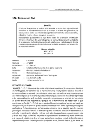 287
SENTENCIAS DE CASACION AÑO 2008
172.	 Reparación Civil
Sumilla
El Tribunal de Apelación se excedió al incrementar el monto de la reparación civil
aduciendo el impacto emocional que le ocasionó la muerte del agraviado a sus
nietos pues no existía una relación de dependencia ni estrecha cercanía con ellos,
más aún si vivían y estaban a cargo de sus padres.
No es correcto que se ordene el pago de los costos por la refacción o restitución
del valor del vehículo del agraviado porque el bien jurídico protegido y el objeto
de la reparación civil están circunscritos a la vida humana y a todo aquello directa
e indirectamente referido al resarcimiento de los daños tendientes a la satisfacción
de dicho bien jurídico.
Normas aplicables
468º7 NCPP
93º y 95º CP
Recurso 	 :	 Casación
Número	 :	37-2008
Procedencia	 :	 La Libertad
Sala	 :	 Sala Penal Permanente de la Corte Suprema
Imputado	 :	 Gerardo Federico Tello Pretell
Delito	 :	 Homicidio culposo
Agraviado	 :	 Fernando Alcibíades Torres Rodríguez
Decisión	 :	 Fundado en parte
Fecha	 :	 10 de marzo de 2010
EXTRACTO RELEVANTE:
“QUINTO: (…) C. El Tribunal de Apelación si bien tiene la potestad de aumentar o disminuir
el monto fijado por concepto de la reparación civil, en el presento caso se excedió al
incrementarla en la suma de cien mil nuevo soles, pues para ello se basó en argumentos
que no lo justifican: i) el dolor e impacto emocional que ocasionó la muerte del agraviado
a los nietos del occiso, y ii) los daños materiales ocasionados al vehículo del agraviado
al quedar totalmente inoperativo y porque era la herramienta de trabajo con la que
mantenía a su familia (…) E. En lo que respecta al impacto emocional sufrido por los nietos
del agraviado, es de precisar que su reconocimiento se basó en los informes psicológicos
realizados a (…) ambos nietos del agraviado. Empero, no se advirtió que del examen
psicológico realizado a ambos se demostró que no existía una relación de dependencia ni
estrecha cercanía entre abuelos y nietos, más aún si sus padres se encuentran con vida
y están a su cargo. Asimismo, respecto al supuesto daño económico y moral producido
a la menor de edad (…) se debe precisar que ésta no mantiene vínculo de familiaridad ni
dependencia jurídica con el agraviado porque no es un familiar directo y, por ende, no
 