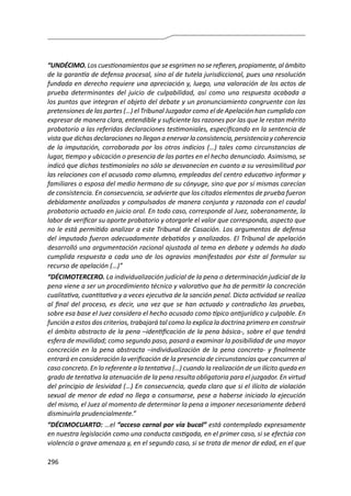 296
“UNDÉCIMO. Los cuestionamientos que se esgrimen no se refieren, propiamente, al ámbito
de la garantía de defensa procesal, sino al de tutela jurisdiccional, pues una resolución
fundada en derecho requiere una apreciación y, luego, una valoración de los actos de
prueba determinantes del juicio de culpabilidad, así como una respuesta acabada a
los puntos que integran el objeto del debate y un pronunciamiento congruente con las
pretensiones de las partes (…) el Tribunal Juzgador como el de Apelación han cumplido con
expresar de manera clara, entendible y suficiente las razones por las que le restan mérito
probatorio a las referidas declaraciones testimoniales, especificando en la sentencia de
vista que dichas declaraciones no llegan a enervar la consistencia, persistencia y coherencia
de la imputación, corroborada por los otros indicios (…) tales como circunstancias de
lugar, tiempo y ubicación o presencia de las partes en el hecho denunciado. Asimismo, se
indicó que dichas testimoniales no sólo se desvanecían en cuanto a su verosimilitud por
las relaciones con el acusado como alumno, empleadas del centro educativo informar y
familiares o esposa del medio hermano de su cónyuge, sino que por sí mismas carecían
de consistencia. En consecuencia, se advierte que los citados elementos de prueba fueron
debidamente analizados y compulsados de manera conjunta y razonada con el caudal
probatorio actuado en juicio oral. En todo caso, corresponde al Juez, soberanamente, la
labor de verificar su aporte probatorio y otorgarle el valor que corresponda, aspecto que
no le está permitido analizar a este Tribunal de Casación. Los argumentos de defensa
del imputado fueron adecuadamente debatidos y analizados. El Tribunal de apelación
desarrolló una argumentación racional ajustada al tema en debate y además ha dado
cumplida respuesta a cada uno de los agravios manifestados por éste al formular su
recurso de apelación (…)”
“DÉCIMOTERCERO. La individualización judicial de la pena o determinación judicial de la
pena viene a ser un procedimiento técnico y valorativo que ha de permitir la concreción
cualitativa, cuantitativa y a veces ejecutiva de la sanción penal. Dicta actividad se realiza
al final del proceso, es decir, una vez que se han actuado y contradicho las pruebas,
sobre esa base el Juez considera el hecho acusado como típico antijurídico y culpable. En
función a estos dos criterios, trabajará tal como lo explica la doctrina primero en construir
el ámbito abstracto de la pena –identificación de la pena básica-, sobre el que tendrá
esfera de movilidad; como segundo paso, pasará a examinar la posibilidad de una mayor
concreción en la pena abstracta –individualización de la pena concreta- y finalmente
entrará en consideración la verificación de la presencia de circunstancias que concurren al
caso concreto. En lo referente a la tentativa (…) cuando la realización de un ilícito queda en
grado de tentativa la atenuación de la pena resulta obligatoria para el juzgador. En virtud
del principio de lesividad (…) En consecuencia, queda claro que si el ilícito de violación
sexual de menor de edad no llega a consumarse, pese a haberse iniciado la ejecución
del mismo, el Juez al momento de determinar la pena a imponer necesariamente deberá
disminuirla prudencialmente.”
“DÉCIMOCUARTO: …el “acceso carnal por vía bucal” está contemplado expresamente
en nuestra legislación como una conducta castigada, en el primer caso, si se efectúa con
violencia o grave amenaza y, en el segundo caso, si se trata de menor de edad, en el que
 
