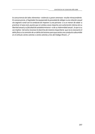 297
SENTENCIAS DE CASACION AÑO 2009
la concurrencia de tales elementos –violencia o grave amenaza- resulta intrascendente.
En consecuencia, el legislador ha equiparado la gravedad de obligar a una relación sexual
vía vaginal o anal con la conducta de imponer a una persona -o a un menor de edad- a
practicar el sexo oral, puesto que en ambos casos importa una vulneración intensa de su
libertad sexual y su facultad de autodeterminarse –o de su indemnidad sexual-, lo que a su
vez implica –tal como reconoce la doctrina de manera mayoritaria- que no es necesario el
daño físico o la comisión de un delito de lesiones para que exista una conducta subsumible
en el artículo ciento setenta o ciento setenta y tres del Código Penal (…)”
 