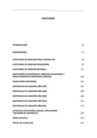 INTRODUCCIÓN	19
PRESENTACIÓN 	 23	
		
CUESTIONES DE DERECHO PENAL SUSTANTIVO	 25	
		
CUESTIONES DE DERECHO PROBATORIO	 95
CUESTIONES DE DERECHO RECURSAL	 147
MOTIVACIÓN DE SENTENCIAS, PRINCIPIO ACUSATORIO Y
OTRAS GARANTÍAS PROCESALES CONEXAS	 200
CONCLUSIÓN ANTICIPADA	 247
SENTENCIAS DE CASACIÓN AÑO 2007	 263
SENTENCIAS DE CASACIÓN AÑO 2008	 283
	
SENTENCIAS DE CASACIÓN AÑO 2009	 289
SENTENCIAS DE CASACIÓN AÑO 2010	 321
SENTENCIAS DE CASACIÓN AÑO 2011	 375
AUTOS DE CALIFICACIÓN, QUEJAS, APELACIONES
Y REVISIÓN DE SENTENCIAS	 387
Abreviaturas	 425
Índice de sumillas	 427
CONTENIDO
 