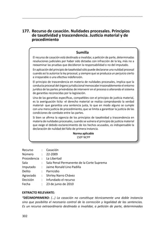 302
177.	 Recurso de casación. Nulidades procesales. Principios
de taxatividad y trascendencia. Justicia material y de
procedimiento
Sumilla
El recurso de casación está destinado a invalidar, a petición de parte, determinadas
resoluciones judiciales por haber sido dictadas con infracción de la ley, más no a
reexaminar las pruebas que decidieron la responsabilidad o no del imputado.
En aplicación del principio de taxatividad sólo puede declararse una nulidad procesal
cuando así lo autorice la ley procesal, y siempre que se produzca un perjuicio cierto
e irreparable o una efectiva indefensión.
El principio de trascendencia en materia de nulidades procesales, implica que la
conducta procesal del órgano jurisdiccional menoscabe irrazonablemente el entorno
jurídico de las partes privándolas de intervenir en el proceso o alterando el sistema
de garantías reconocidas por la legislación.
Una de las garantías específicas, compatibles con el principio de justicia material,
es la averiguación lícita -el derecho material se realiza comprobando la verdad
material- que garantiza una sentencia justa, lo que en modo alguno se cumple
con una mera justicia de procedimiento, que se limita a garantizar la justicia de las
condiciones de combate entre las partes.
Si bien se afirma la vigencia de los principios de taxatividad y trascendencia en
materia de nulidades procesales, cuando se vulnera el principio de justicia material
que exige el debido esclarecimiento de los hechos acusados, es indispensable la
declaración de nulidad del fallo de primera instancia.
Norma aplicable
150º NCPP
Recurso 	 :	 Casación
Número	 :	22-2009
Procedencia	 :	 La Libertad
Sala	 :	 Sala Penal Permanente de la Corte Suprema
Imputado	 :	 Jaime Ronald Lino Padilla
Delito	 :	Parricidio
Agraviado	 :	 Shirley Narro Chávez
Decisión	 :	 Infundado el recurso
Fecha	 :	 23 de junio de 2010	
EXTRACTO RELEVANTE:
“DÉCIMOPRIMERO: (…) La casación no constituye técnicamente una doble instancia
sino que posibilita el necesario control de la corrección y legalidad de las sentencias.
Es un recurso extraordinario destinado a invalidar, a petición de parte, determinadas
 
