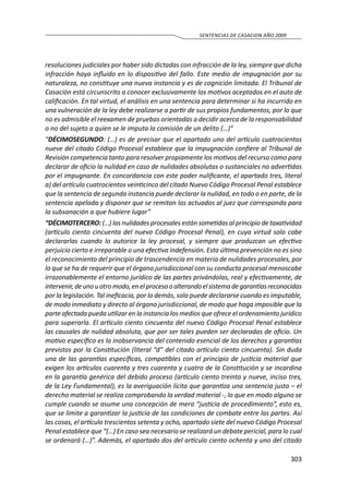 303
SENTENCIAS DE CASACION AÑO 2009
resoluciones judiciales por haber sido dictadas con infracción de la ley, siempre que dicha
infracción haya influido en lo dispositivo del fallo. Este medio de impugnación por su
naturaleza, no constituye una nueva instancia y es de cognición limitada. El Tribunal de
Casación está circunscrito a conocer exclusivamente los motivos aceptados en el auto de
calificación. En tal virtud, el análisis en una sentencia para determinar si ha incurrido en
una vulneración de la ley debe realizarse a partir de sus propios fundamentos, por lo que
no es admisible el reexamen de pruebas orientadas a decidir acerca de la responsabilidad
o no del sujeto a quien se le imputa la comisión de un delito (…)”
“DÉCIMOSEGUNDO: (…) es de precisar que el apartado uno del artículo cuatrocientos
nueve del citado Código Procesal establece que la impugnación confiere al Tribunal de
Revisión competencia tanto para resolver propiamente los motivos del recurso como para
declarar de oficio la nulidad en caso de nulidades absolutas o sustanciales no advertidas
por el impugnante. En concordancia con este poder nulificante, el apartado tres, literal
a) del artículo cuatrocientos veinticinco del citado Nuevo Código Procesal Penal establece
que la sentencia de segunda instancia puede declarar la nulidad, en todo o en parte, de la
sentencia apelada y disponer que se remitan los actuados al juez que corresponda para
la subsanación a que hubiere lugar”
“DÉCIMOTERCERO: (…) las nulidades procesales están sometidas al principio de taxatividad
(artículo ciento cincuenta del nuevo Código Procesal Penal), en cuya virtud solo cabe
declararlas cuando lo autorice la ley procesal, y siempre que produzcan un efectivo
perjuicio cierto e irreparable o una efectiva indefensión. Esta última prevención no es sino
el reconocimiento del principio de trascendencia en materia de nulidades procesales, por
lo que se ha de requerir que el órgano jurisdiccional con su conducta procesal menoscabe
irrazonablemente el entorno jurídico de las partes privándolas, real y efectivamente, de
intervenir,deunouotromodo,enelprocesooalterandoelsistemadegarantíasreconocidas
por la legislación. Tal ineficacia, por lo demás, solo puede declararse cuando es imputable,
de modo inmediato y directo al órgano jurisdiccional, de modo que haga imposible que la
parte afectada pueda utilizar en la instancia los medios que ofrece el ordenamiento jurídico
para superarla. El artículo ciento cincuenta del nuevo Código Procesal Penal establece
las causales de nulidad absoluta, que por ser tales pueden ser declaradas de oficio. Un
motivo específico es la inobservancia del contenido esencial de los derechos y garantías
previstos por la Constitución (literal “d” del citado artículo ciento cincuenta). Sin duda
una de las garantías específicas, compatibles con el principio de justicia material que
exigen los artículos cuarenta y tres cuarenta y cuatro de la Constitución y se incardina
en la garantía genérica del debido proceso (artículo ciento treinta y nueve, inciso tres,
de la Ley Fundamental), es la averiguación lícita que garantiza una sentencia justa – el
derecho material se realiza comprobando la verdad material -, lo que en modo alguno se
cumple cuando se asume una concepción de mera “justicia de procedimiento”, esto es,
que se limite a garantizar la justicia de las condiciones de combate entre las partes. Así
las cosas, el artículo trescientos setenta y ocho, apartado siete del nuevo Código Procesal
Penal establece que “(…) En caso sea necesario se realizará un debate pericial, para lo cual
se ordenará (…)”. Además, el apartado dos del artículo ciento ochenta y uno del citado
 