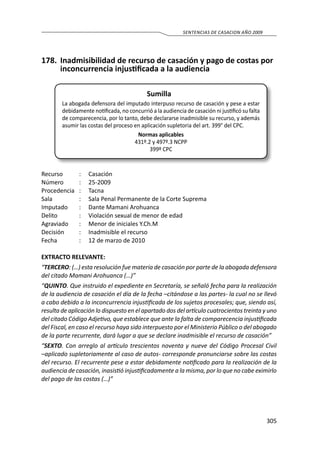 305
SENTENCIAS DE CASACION AÑO 2009
178.	 Inadmisibilidad de recurso de casación y pago de costas por
inconcurrencia injustificada a la audiencia
Sumilla
La abogada defensora del imputado interpuso recurso de casación y pese a estar
debidamente notificada, no concurrió a la audiencia de casación ni justificó su falta
de comparecencia, por lo tanto, debe declararse inadmisible su recurso, y además
asumir las costas del proceso en aplicación supletoria del art. 399° del CPC.
Normas aplicables
431º.2 y 497º.3 NCPP
399º CPC
Recurso 	 :	 Casación
Número	 :	25-2009
Procedencia	:	 Tacna
Sala	 :	 Sala Penal Permanente de la Corte Suprema
Imputado	 :	 Dante Mamani Arohuanca
Delito	 :	 Violación sexual de menor de edad
Agraviado	 :	 Menor de iniciales Y.Ch.M
Decisión 	 :	 Inadmisible el recurso
Fecha	 :	 12 de marzo de 2010
EXTRACTO RELEVANTE:
“TERCERO: (…) esta resolución fue materia de casación por parte de la abogada defensora
del citado Mamani Arohuanca (…)”
“QUINTO. Que instruido el expediente en Secretaría, se señaló fecha para la realización
de la audiencia de casación el día de la fecha –citándose a las partes- la cual no se llevó
a cabo debido a la inconcurrencia injustificada de los sujetos procesales; que, siendo así,
resulta de aplicación lo dispuesto en el apartado dos del artículo cuatrocientos treinta y uno
del citado Código Adjetivo, que establece que ante la falta de comparecencia injustificada
del Fiscal, en caso el recurso haya sido interpuesto por el Ministerio Público o del abogado
de la parte recurrente, dará lugar a que se declare inadmisible el recurso de casación”
“SEXTO. Con arreglo al artículo trescientos noventa y nueve del Código Procesal Civil
–aplicado supletoriamente al caso de autos- corresponde pronunciarse sobre las costas
del recurso. El recurrente pese a estar debidamente notificado para la realización de la
audiencia de casación, inasistió injustificadamente a la misma, por lo que no cabe eximirlo
del pago de las costas (…)”
 