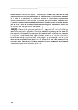 308
ocho y a mediados del año dos mil seis (…) En tal virtud, es de estimar que la sentencia de
segunda instancia no absolvió debidamente los motivos del recurso de apelación centrados
en un error en la apreciación de los hechos. Vulneró, en consecuencia, la garantía de
motivación de las resoluciones judiciales, así como el principio acusatorio. Sobre esa base,
y como hace falta realizar nuevamente una audiencia de apelación que dé lugar a un nuevo
fallo de vista, a partir de la integración de un nuevo Colegiado, la estimación del recurso
de casación trae consigo un juicio rescindente (…)”
“DECIMO: (…) garantía de presunción de inocencia –cuyo contenido esencial implica que
la actividad probatoria realizada en el proceso sea suficiente, es decir: primero, que las
pruebas estén referidas a los hechos objeto de imputación y a la vinculación del imputado
a los mismos, y, segundo, que las pruebas valoradas tengan un carácter incriminatorio y,
por ende, que puedan sostener un fallo condenatorio-, no al in dubio pro reo –principio
de carácter procesal, que funciona en el área de valoración de la prueba, que es exclusiva
incumbencia del Tribunal de mérito y no susceptible de control casatorio- y menos está
vinculada a la garantía del debido proceso (…)”
 