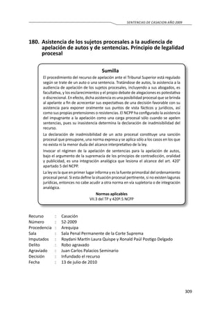 309
SENTENCIAS DE CASACION AÑO 2009
180.	 Asistencia de los sujetos procesales a la audiencia de
apelación de autos y de sentencias. Principio de legalidad
procesal
Sumilla
El procedimiento del recurso de apelación ante el Tribunal Superior está regulado
según se trate de un auto o una sentencia. Tratándose de autos, la asistencia a la
audiencia de apelación de los sujetos procesales, incluyendo a sus abogados, es
facultativa, y los esclarecimientos y el propio debate de alegaciones es potestativa
o discrecional. En efecto, dicha asistencia es una posibilidad procesal que se brinda
al apelante a fin de acrecentar sus expectativas de una decisión favorable con su
asistencia para exponer oralmente sus puntos de vista fácticos y jurídicos, así
como sus propias pretensiones o resistencias. El NCPP ha configurado la asistencia
del impugnante a la apelación como una carga procesal sólo cuando se apelen
sentencias, pues su inasistencia determina la declaración de inadmisibilidad del
recurso.
La declaración de inadmisibilidad de un acto procesal constituye una sanción
procesal que presupone, una norma expresa y se aplica sólo a los casos en los que
no exista ni la menor duda del alcance interpretativo de la ley.
Invocar el régimen de la apelación de sentencias para la apelación de autos,
bajo el argumento de la supremacía de los principios de contradicción, oralidad
y publicidad, es una integración analógica que lesiona el alcance del art. 420°
apartado 5 del NCPP.
La ley es la que en primer lugar informa y es la fuente primordial del ordenamiento
procesal penal. Si esta define la situación procesal pertinente, si no existen lagunas
jurídicas, entonces no cabe acudir a otra norma en vía supletoria o de integración
analógica.
Normas aplicables
VII.3 del TP y 420º.5 NCPP
Recurso 	 :	 Casación
Número	 :	52-2009
Procedencia	:	 Arequipa
Sala	 :	 Sala Penal Permanente de la Corte Suprema
Imputados	 :	 Roydani Martín Laura Quispe y Ronald Paúl Postigo Delgado
Delito	 :	 Robo agravado
Agraviado	 :	 Juan Carlos Palacios Seminario
Decisión 	 :	 Infundado el recurso
Fecha	 :	 13 de julio de 2010
 