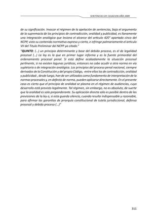 311
SENTENCIAS DE CASACION AÑO 2009
de su significación. Invocar el régimen de la apelación de sentencias, bajo el argumento
de la supremacía de los principios de contradicción, oralidad y publicidad, es llanamente
una integración analógica que lesiona el alcance del articulo 420° apartado cinco del
NCPP, visto su contenido normativo expreso y cierto, e infringe palmariamente el articulo
VII del Titulo Preliminar del NCPP ya citado.”
“QUINTO: (…) un principio determinante y base del debido proceso, es el de legalidad
procesal (…) La ley es la que en primer lugar informa y es la fuente primordial del
ordenamiento procesal penal. Si esta define acabadamente la situación procesal
pertinente, si no existen lagunas jurídicas, entonces no cabe acudir a otra norma en vía
supletoria o de integración analógica. Los principios del proceso penal nacional, siempre
derivados de la Constitución y del propio Código, -entre ellos los de contradicción, oralidad
y publicidad-, desde luego, han de ser utilizados como fundamento de interpretación de la
normas procesales y, en defecto de norma, pueden aplicarse directamente. En el presente
caso es cierto que el principio de oralidad se plasma en el régimen de audiencias, cuyo
desarrollo está previsto legalmente. Tal régimen, sin embargo, no es absoluto, de suerte
que la oralidad es solo preponderante. Su aplicación directa sólo es posible dentro de las
previsiones de la ley o, si esta guarda silencio, cuando resulte indispensable y razonable,
para afirmar las garantías de jerarquía constitucional de tutela jurisdiccional, defensa
procesal y debido proceso (…)”
 