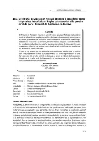 323
SENTENCIAS DE CASACION AÑO 2010
185.	 El Tribunal de Apelación no está obligado a considerar todas
las pruebas introducidas. Reglas para apreciar si la prueba
omitida por el Tribunal de Apelación es decisiva
Sumilla
El Tribunal de Apelación incurre en una infracción grave por falta de motivación si
omite la valoración de pruebas esenciales y decisivas introducidas correctamente en
el debate, pues tiene que evaluarlas para fundamentar la sentencia. Sin embargo,
es soberano en cuanto a la selección, en tanto no está obligado a considerar todas
las pruebas introducidas, sino sólo las que sean esenciales, decisivas, pertinentes,
relevantes y útiles. En ese sentido carece de eficacia la omisión de una prueba que
no reúna estas particularidades.
Si bien la Ley ordena que las sentencias sean motivadas, no obstante, la nulidad
sólo será procedente cuando la prueba omitida sea esencial para decidir el fallo.
Para apreciar si la prueba omitida es decisiva, se acude al método de la supresión
hipotética: la prueba será decisiva cuando -si mentalmente se la repusiera- las
conclusiones hubieran sido distintas.
Normas aplicables
429; 425; 429º.4 NCPP
139º.5 Const.
Recurso 	 :	 Casación
Número	 :	07-2010
Procedencia	:	 Huaura
Sala	 :	 Sala Penal Permanente de la Corte Suprema
Imputado	 :	 Miguel Augusto Silva Urbisagástegui
Delito	 :	 Actos contra el pudor
Agraviado	 :	 Menor de iniciales D.P.U.A.
Decisión	 :	 Fundado el recurso
Fecha	 :	 14 de octubre de 2010
EXTRACTO RELEVANTE:
“SEGUNDO. (…) la motivación es una garantía constitucional prevista en el inciso cinco del
artículo ciento treinta y nueve de la Constitución que le asiste a todo sujeto procesal para
evitar errores conceptuales y de garantía a través de un control de la resolución judicial
ante el Tribuna! Superior que conoce el correspondiente recurso -ello será posible en tanto
el órgano jurisdiccional explique las razones de su decisión, lo que a su vez permite controlar
si la actividad judicial se ha movido dentro de los parámetros de la lógica racional y la
legalidad-. En ese contexto, la motivación tiene que ser clara, completa, legítima y lógica
para garantizar la correcta emisión de los fallos judiciales. La exigencia de la motivación
es aplicable tanto a la sentencia de primera instancia como a la de segunda instancia y
 