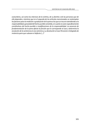 325
SENTENCIAS DE CASACION AÑO 2010
costumbres, así como los intereses de la víctima, de su familia o de las personas que de
ella dependen, mientras que en el segundo de los artículos mencionados se contemplan
los factores para la medición o graduación de la pena a los que se recurre atendiendo a la
responsabilidad y gravedad del hecho puniblecometido,en cuanto no sean específicamente
constitutivos del hecho punible o modificaciones de la responsabilidad. La ausencia de
fundamentación de la pena afecta la función que le corresponde al Juez y determina la
anulación de la sentencia en ese extremo y su devolución al Juez Personal o Colegiado de
instancia-para que subsane el defecto (…)”
 