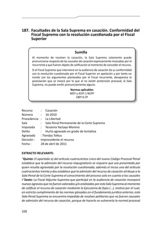 328
187.	 Facultades de la Sala Suprema en casación. Conformidad del
Fiscal Supremo con la resolución cuestionada por el Fiscal
Superior
Sumilla
Al momento de resolver la casación, la Sala Suprema solamente puede
pronunciarse respecto de las causales de casación expresamente invocadas por el
recurrente y que fueron objeto de calificación al momento de conceder el recurso.
Si el Fiscal Supremo que interviene en la audiencia de casación da su conformidad
con la resolución cuestionada por el Fiscal Superior en apelación y por tanto no
insiste con los argumentos planteados por el Fiscal recurrente, desaparece la
postulación que se invocó por lo que al no existir pretensión procesal, la Sala
Suprema, no puede emitir pronunciamiento alguno.
Normas aplicables
405º y 432º.1 NCPP
186º.6 CP
Recurso 	 :	 Casación
Número	 :	16-2010
Procedencia	 :	 La Libertad
Sala	 :	 Sala Penal Permanente de la Corte Suprema
Imputada	 :	 Yessenia Yactayo Moreno
Delito	 :	 Hurto agravado en grado de tentativa
Agraviado	 : Tiendas Tottus
Decisión :	 Improcedente el recurso
Fecha :	 28 de abril de 2011
EXTRACTO RELEVANTE:
“Quinto: El apartado a) del artículo cuatrocientos cinco del nuevo Código Procesal Penal
establece que la admisión del recurso impugnatorio se requiere que sea presentado por
quien resulta agraviado por la resolución cuestionada; además el inciso uno del artículo
cuatrocientos treinta y dos establece que la admisión del recurso de casación atribuye a la
Sala Penal de la Corte Suprema el conocimiento del proceso solo en cuanto a las causales
t“Sexto: La Fiscal Adjunta Suprema que participó en la audiencia de casación incorporó
nuevos agravios que no fueron valorados y/o analizados por esta Sala Suprema al momento
de calificar el recurso de casación mediante la Ejecutoria de fojas (…), motivo por el cual,
en estricto cumplimiento de las normas glosadas en el fundamento jurídico anterior, esta
Sala Penal Suprema se encuentra impedida de resolver petitorios que no fueron causales
de admisión del recurso de casación, porque de hacerlo se vulneraría la normal procesal
 