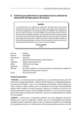 35
cuestiones de derecho penal sustantivo
6.	 Criterios para determinar la procedencia de la solicitud de
adecuación del tipo penal y de la pena
Sumilla
La procedencia de una solicitud de adecuación del tipo penal y de la pena
impuesta por delito de tráfico ilícito de drogas, está sujeta a la verificación de
los criterios establecidos en la Sentencia Plenaria Nº 2-2005/DJ–301–A (aplicación
del art. 6º del CP respecto a la Ley Nº 28002 “Ley que modifica el CP en materia
de Tráfico Ilícito de Drogas) referidos a la sustitución de la pena impuesta cuando
la nueva ley disminuye el marco legal abstracto con que se sanciona la infracción
penal objeto de condena firme, además, que dicha sustitución debe respetar los
hechos declarados probados, así como las circunstancias y factores que fueron
relevantes para determinar la pena, por ser estos inmutables.
Norma aplicable
6º CP
Recurso 	 :	 Nulidad
Número	 :	4342-2009
Procedencia	:	 Ayacucho
Sala	 :	 Sala Penal Permanente de la Corte Suprema
Imputado	 :	 Teodoro Hinostroza García	
Delito	 :	 Tráfico ilícito de drogas
Agraviado	 : 	 El Estado
Decisión 	 :	 No haber nulidad en el auto que declaró improcedente el pedido de
adecuación del tipo penal y de pena
Fecha	 :	 01 de julio de 2010
EXTRACTO RELEVANTE:
“TERCERO: (…) la revisión de autos se advierte que (…) fue condenado como autor del
delito contra la Seguridad Pública - Tráfico Ilícito de Drogas en su modalidad agravada,
en perjuicio del Estado (…) que al ser impugnada este Supremo Tribunal declaró no
haber nulidad en dicha condena, pero en aplicación del principio de favorabilidad
declaró haber nulidad en la pena impuesta y adecuó su conducta al inciso seis del
artículo doscientos noventa y siete del Código Sustantivo (…) y en tal virtud le impuso
quince años de pena privativa de la libertad (…) por lo que ese fallo adquirió la calidad
de cosa juzgada.”
“CUARTO: (…) ahora bien, el condenado pretende una nueva calificación del hecho
delictivo por el que fue condenado –sostiene que con la promulgación del Derecho
Legislativo número novecientos ochenta y dos, su conducta encuadraría en la modalidad
de conspiración prevista en la última parte del artículo doscientos noventa y seis del
 