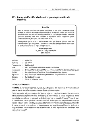 333
SENTENCIAS DE CASACION AÑO 2010
189.	 Impugnación diferida de autos que no ponen fin a la
instancia
Sumilla
Si en un proceso en donde hay varios imputados, el juez de la Etapa Intermedia
dispone en un auto, el sobreseimiento respecto de algunos de los procesados y
la continuación del proceso respecto de otros; la Sala de Apelaciones, ante una
apelación de dicho auto, debe conceder el recurso sin efecto suspensivo y con
calidad de diferido, tal como prescribe el art. 410º.
No se puede aplicar el art. 418º del NCPP dado que éste se aplica a autos de
sobreseimiento que pongan fin a la instancia sin que quede pendiente la solución
de la situación jurídica de algún otro procesado.
Normas aplicables
9º, 344º.2, 410º y 418º NCPP
139º.3 Const.
Recurso 	 :	 Casación
Número	 :	23-2010
Procedencia	 :	 La Libertad
Sala	 :	 Sala Penal Permanente de la Corte Suprema
Imputados	 :	 Enrique Martín Orezzoli Moreno y Francisco Martín Gonzáles Rodríguez
Delitos	 :	 Omisión de acto funcional, Colusión y Peculado doloso
Agraviada	 :	 Caja Municipal de Ahorro y Crédito de Trujillo Sociedad Anónima
Decisión	 :	 Fundado el recurso
Fecha	 :	 21 de octubre de 2010
EXTRACTO RELEVANTE:
“CUARTO. (…) el efecto diferido implica la postergación del momento de resolución del
recurso a una fase ulterior desvinculada del de la interposición.
En lo sustancial, el fundamento del recurso diferido consiste en evitar las continuas
interrupciones del procedimiento principal y la elevación de la causa en procura de la
celeridad procesal, que es parte de la dinámica del nuevo modelo Procesal Penal, lo que
es concordante con la garantía constitucional del debido proceso amparado en el inciso
tres del artículo ciento treinta y nueve de la Constitución Política. Por ello es que el trámite
del recurso queda reservado por el Juez para que sea resuelto por el Superior jerárquico
conjuntamente con la apelación de la sentencia o el auto definitivo que ponga fin a la
instancia procesal.”
 