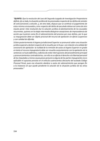 334
“QUINTO. Que la resolución del Juez del Segundo Juzgado de Investigación Preparatoria
definió, de un lado, la situación jurídica de los procesados respecto de los delitos de omisión
de acto funcional y colusión, y, de otro lado, dispuso que se continúe el juzgamiento de
estos mismos encausados y otro respecto del delito de peculado doloso así como de otro
injusto penal. Esta resolución fue la solución jurídica al planteamiento de los acusados
recurrentes, quienes en la etapa intermedia dedujeron excepciones de improcedencia de
acción que tuvieron como fin el sobreseimiento del proceso por esos delitos, por lo que
su impugnación debe ser objeto procesal del recurso de apelación sin efecto suspensivo
y con calidad de diferida.
Si bien posteriormente el órgano jurisdiccional Superior se pronunció sobre una situación
jurídica especial y declaró respecto de lo resuelto por el A-quo -con relación a la calidad del
concesorio de apelación- la nulidad de la remisión de autos al órgano Superior en grado
en tanto el recurso impugnatorio debe ser resuelto conjuntamente con la apelación de la
sentencia o el auto definitivo, a efectos de evitar interrupciones del procedimiento principal
y pronunciamientos contradictorios, con ello no se afecta el derecho a la libertad personal
de los imputados y menos causa grave perjuicio a alguna de las partes impugnantes no es
aplicable el supuesto previsto en el artículo cuatrocientos dieciocho del acotado Código
Procesal Penal, pues esa situación obedece a autos de sobreseimiento que pongan fin
a la instancia sin que quede pendiente la solución de la situación jurídica de los otros
procesados.”
 