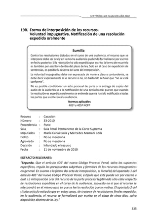 335
SENTENCIAS DE CASACION AÑO 2010
190.	 Forma de interposición de los recursos.
		 Voluntad impugnativa. Notificación de una resolución
expedida oralmente
Sumilla
Contra las resoluciones dictadas en el curso de una audiencia, el recurso que se
interpone debe ser oral y en la misma audiencia pudiendo formalizarse por escrito
en fecha posterior. Si la resolución ha sido expedida por escrito, la forma de recurrirla
es también por escrito y dentro del plazo de ley. Solo en el caso de expedición de
sentencias, es posible la reserva del acto de interposición.
La voluntad impugnativa debe ser expresada de manera clara y contundente, se
debe decir expresamente si se recurre o no, no bastando señalar que “no se está
conforme”.
No es posible condicionar un acto procesal de parte a la entrega de copias del
audio de la audiencia o a la notificación de una decisión oral puesto que cuando
la resolución es expedida oralmente se entiende que ya ha sido notificada a todas
las partes que asistieron a la audiencia.
Normas aplicables
401º y 405º NCPP
Recurso 	 :	 Casación
Número	 :	33-2010
Procedencia	:	 Puno
Sala	 :	 Sala Penal Permanente de la Corte Suprema
Imputados	 :	 María Cahui Coila y Mercedes Mamani Coila
Delito	 :	 No se menciona
Agraviado	 :	 No se menciona
Decisión 	 :	 Infundado el recurso
Fecha 	 :	 11 de noviembre de 2010
EXTRACTO RELEVANTE:
“Segundo. Que el artículo 405° del nuevo Código Procesal Penal, salvo los supuestos
específicos, regula los presupuestos subjetivos y formales de los recursos impugnativos
en general. En cuanto a la forma del acto de interposición, el literal b) del apartado 1 del
artículo 405° del nuevo Código Procesal Penal, estipula que éste puede ser por escrito u
oral. La interposición oral del recurso de la parte procesal legitimada sólo cabe respecto
de resoluciones expedidas en el curso de la audiencia, supuesto en el que el recurso se
interpondrá en el mismo acto en que se lee la resolución que lo motiva. El apartado 2 del
citado artículo estipula que en estos casos, de tratarse de resoluciones finales expedidas
en la audiencia, el recurso se formalizará por escrito en el plazo de cinco días, salvo
disposición distinta de la Ley.”
 