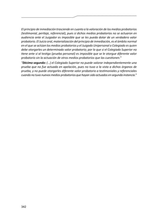 342
El principio de inmediación trasciende en cuanto a la valoración de los medios probatorios
(testimonial, peritaje, referencial), pues si dichos medios probatorios no se actuaron en
audiencia ante el Juzgador es imposible que se les pueda dotar de un verdadero valor
probatorio. El Juicio oral, materialización del principio de inmediación, es el ámbito normal
en el que se actúan los medios probatorios y el Juzgado Unipersonal o Colegiado es quien
debe otorgarles un determinado valor probatorio; por lo que si el Colegiado Superior no
tiene ante sí al testigo (prueba personal) es imposible que se le otorgue diferente valor
probatorio sin la actuación de otros medios probatorios que las cuestionen.”
“Décimo segundo: (…) el Colegiado Superior no puede valorar independientemente una
prueba que no fue actuada en apelación, pues no tuvo a la vista a dichos órganos de
prueba, y no puede otorgarles diferente valor probatorio a testimoniales y referenciales
cuando no tuvo nuevos medios probatorios que hayan sido actuados en segunda instancia.”
 