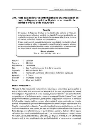 343
SENTENCIAS DE CASACION AÑO 2010
194.	 Plazo para solicitar la confirmatoria de una incautación en
casos de flagrancia delictiva. El plazo no es requisito de
validez o eficacia de la incautación
Sumilla
En los casos de flagrancia delictiva, la incautación debe realizarla la Policía, sin
embargo, una vez realizada, el Juez de la Investigación Preparatoria debe dictar una
resolución confirmatoria o desaprobatoria, la misma que debe dictarse el mismo
día o a más tardar el día siguiente, sin trámite alguno.
El plazo para requerir la resolución jurisdiccional respecto de la incautación realizada
noesunrequisitodevalidezoeficaciadelaincautación,detalformaque,siseincurre
en tardanza injustificada, la sanción no es ni la nulidad absoluta ni la anulabilidad,
sin perjuicio de las responsabilidades administrativas correspondientes.
Normas aplicables
203º.3, 218º.2, 260º.2 y 316º.2 NCPP
Recurso 	 :	 Casación
Número	 :	57-2010
Procedencia	 :	 La Libertad
Sala	 :	 Sala Penal Permanente de la Corte Suprema
Imputado	 :	 Richard Marcos Ávila
Delito	 :	 Fabricación, suministro o tenencia de materiales explosivos
Agraviado 	 :	 El Estado
Decisión 	 :	 Infundado el recurso
Fecha 	 :	 19 de abril de 2011
EXTRACTO RELEVANTE:
“Tercero: (…) La incautación, instrumental o cautelar, es una medida que la realiza, la
Policía o la Fiscalía, pero a continuación requiere de la decisión confirmatoria del Juez de
la Investigación Preparatoria. A. En los casos de flagrancia delictiva – en las modalidades
reconocidas por el artículo doscientos cincuenta y nueve del Código Procesal Penal – o de
peligro inminente de su perpetración, por su propia configuración situacional, es obvio que
la Policía debe incautar los bienes o cosas relacionadas, de uno u otro modo, con el hecho
punible…la regla es que ejecutada la medida por la Policía motu proprio o por decisión de la
Fiscalía, el Juez de la Investigación Preparatoria debe dictar una resolución, que pueda ser
confirmatoria de la decisión instada por el fiscal o desaprobatoria de la incautación policial-
fiscal. La regla general en la materia es que la decisión judicial se dicta sin trámite alguno
- el mismo día o a más tardar el día siguiente (…) La incautación siempre requiere de una
resolución judicial, sea antes de su ejecución (…) o después de ella (…). En el último caso,
la ausencia de la intervención y ulterior resolución judicial, al vulnerarse un requisito de
 