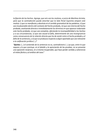 348
la fijación de los hechos. Agrega, que seis son los motivos, a juicio de Martínez Arrieta,
para que la contradicción pueda ameritar que la Sala Penal Suprema ampare este
motivo: i) que se manifiesta y absoluta en el sentido gramatical de las palabras, ii) que
sea insubsanable dentro del contexto del hecho probado, iii) que sea interna del hecho
probado, analizando directa e inmediatamente los términos en que aparece redactado
este hecho probado, iv) que sea completa, afectando la incompatibilidad a los hechos
y a sus circunstancias, v) que sea causal al fallo, determinante de una incongruencia
como consecuencia de la relación directa que ha de existir entre el hecho probado y el
fallo de la sentencia, y vi) que se produzca respecto a algún apartado que sea relevante
a la calificación jurídica (…)”
“Quinto: (…) el contenido de la sentencia no es, contradictorio (…) ya que, entre lo que
expone y lo que concluye, en el detalle y la apreciación de las pruebas, no se presenta
una oposición recíproca, en sí misma insuperable, que hace perder sentido y coherencia
al relato fáctico y al análisis del caso.”
 