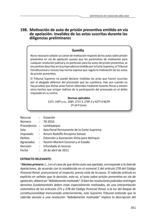 351
SENTENCIAS DE CASACION AÑO 2010
198.	 Motivación de auto de prisión preventiva emitido en vía
de apelación. Invalidez de las actas suscritas durante las
diligencias preliminares
Sumilla
No es necesario señalar un canon de motivación respecto de los autos sobre prisión
preventiva en vía de apelación puesto que los parámetros de motivación para
cualquier resolución judicial y, en particular, para los autos de prisión preventiva, se
encuentran descritos en la jurisprudencia emitida por la Corte Suprema, el Tribunal
Constitucional e incluso hay norma expresa que regula la motivación de los autos
de prisión preventiva.
El Tribunal Supremo no puede declarar inválidas las actas que fueron suscritas
por el abogado defensor del procesado que las cuestiona, más aun cuando no
hay pruebas que dichas actas fueron obtenidas mediante lesiones físicas y existen
otros hechos que arrojan indicios de la participación del procesado en el delito
imputado en su contra.
Normas aplicables
121º, 149º y ss., 268º, 271º.3, 278º.2 y 427º.4 NCPP
2º.24.f Const.
Recurso 	 :	 Casación
Número	 :	70-2010
Procedencia	:	 Lambayeque
Sala	 :	 Sala Penal Permanente de la Corte Suprema
Imputado	 :	 Arturo Rodolfo Ancajima Salazar
Delitos	 :	 Extorsión y Asociación ilícita para delinquir
Agraviados 	 :	 Yasmín Marleni Coronel y el Estado
Decisión	 :	 Infundado el recurso
Fecha 	 :	 26 de abril de 2011
EXTRACTO RELEVANTE:
“Décimo primero: (…) en el caso de que dicho auto sea apelado, corresponde a la Sala de
Apelaciones, de acuerdo con lo establecido en el numeral 2 del artículo 278 del Código
Procesal Penal, pronunciarse al respecto, previa vista de la causa. El referido artículo es
explícito en señalar que la decisión, esto es, el auto sobre prisión preventiva en vía de
apelación,deberá ser“debidamentemotivado”. Si bien las resoluciones judiciales restringen
derechos fundamentales deben estar especialmente motivadas, de una interpretación
sistemática de los artículos 271 y 278 del Código Procesal Penal, a la luz del bloque de
constitucionalidad mencionado anteriormente, este Supremo Tribunal entiende que la
referida alusión a una resolución “debidamente motivada” implica la descripción del
 