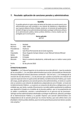 37
cuestiones de derecho penal sustantivo
7.	 Peculado: aplicación de sanciones penales y administrativas
Sumilla
Es posible aplicarle al sujeto activo del delito de Peculado una sanción penal y otra
administrativa pues está sometido a una relación de obediencia y dependencia
que le genera deberes frente al Estado, siendo así, al momento de quebrantarlos
tambiéninfringenormasadministrativasdestinadasaprotegerlaeficienciayeficacia
de la administración pública, bienes jurídicos distintos y menos amplios que los
protegidos por la norma penal.
Norma aplicable
387º CP
Recurso 	 :	 Nulidad
Número	 :	 1063 -2009
Procedencia	:	 Huánuco
Sala	 :	 Sala Penal Permanente de la Corte Suprema
Imputados	 :	 Oscar Augusto Campos Salazar y Juan Manuel Cámara Miraval
Delito	 :	Peculado	
Agraviado	 : 	 El Estado
Decisión	 :	 Nula la sentencia absolutoria, ordenando que se realice nuevo juicio
oral
Fecha	 :	 02 de julio de 2010
t
EXTRACTO RELEVANTE:
“CUARTO: (…) el Tribunal Superior en la sentencia recurrida afirmó (…) que la conducta
de los acusados (…) es una falta administrativa que ya fue sancionada por Resolución
Directoral Regional número doscientos veintiocho – dos mil seis (…) sin embargo de la
revisión de ese documento (…) es de precisar que cuando se presenta una relación de
sujeción especial entre el sujeto activo del delito y la Administración Publica, por razón
del cargo, puede aplicarse una sanción penal y otra administrativa, en tanto en cuanto
éste se somete a una relación de obediencia y dependencia con el Estado –a través de
la Administración Pública–, y se genera un conjunto de derechos y obligaciones con la
entidad; que, por tanto, cuando el funcionario o servidor público quebranta la confianza
que depositó el Estado en el ámbito de la función pública –por el incumplimiento de
un deber o prohibición, omisión o extralimitación en el ejercicio de las funciones–
infringe normas administrativas destinadas a proteger la eficiencia, eficacia y prestigio
de la Administración Pública y es posible imponer una sanción administrativa con
independencia de la sanción penal por los mismo hechos; que esta última tiene una
finalidad e interés jurídico distinto, pues la norma penal busca preservar bienes sociales
más amplios.”
 