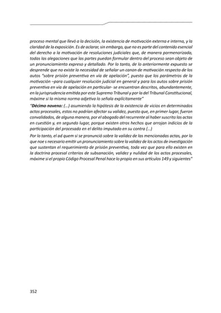 352
proceso mental que llevó a la decisión, la existencia de motivación externa e interna, y la
claridad de la exposición. Es de aclarar, sin embargo, que no es parte del contenido esencial
del derecho a la motivación de resoluciones judiciales que, de manera pormenorizada,
todas las alegaciones que las partes puedan formular dentro del proceso sean objeto de
un pronunciamiento expreso y detallado. Por lo tanto, de lo anteriormente expuesto se
desprende que no existe la necesidad de señalar un canon de motivación respecto de los
autos “sobre prisión preventiva en vía de apelación”, puesto que los parámetros de la
motivación –para cualquier resolución judicial en general y para los autos sobre prisión
preventiva en vía de apelación en particular- se encuentran descritos, abundantemente,
en la jurisprudencia emitida por este Supremo Tribunal y por la del Tribunal Constitucional,
máxime si la misma norma adjetiva lo señala explícitamente”
“Décimo noveno: (…) asumiendo la hipótesis de la existencia de vicios en determinados
actos procesales, estos no podrían afectar su validez, puesto que, en primer lugar, fueron
convalidados, de alguna manera, por el abogado del recurrente al haber suscrito las actas
en cuestión y, en segundo lugar, porque existen otros hechos que arrojan indicios de la
participación del procesado en el delito imputado en su contra (…)
Por lo tanto, el ad quem si se pronunció sobre la validez de las mencionadas actas, por lo
que noe s necesario emitir un pronunciamiento sobre la validez de los actos de investigación
que sustentan el requerimiento de prisión preventiva, toda vez que para ello existen en
la doctrina procesal criterios de subsanación, validez y nulidad de los actos procesales,
máxime si el propio Código Procesal Penal hace lo propio en sus artículos 149 y siguientes”
 