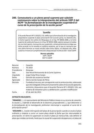355
SENTENCIAS DE CASACION AÑO 2010
200.	 Convocatoria a un pleno penal supremo por subsistir
controversia sobre la interpretación del artículo 339º.2 del
NCPP “la formalización de la investigación suspenderá el
curso de la prescripción de la acción penal”
Sumilla
ElAcuerdoPlenarioNº1-2010/CJ-116,ratificóquelaformalizacióndelainvestigación
preparatoria suspende el plazo prescripción de la acción penal, no obstante ello,
la Corte Superior de Justicia de Moquegua en el Exp. Nº 00056-2008, y la Corte
Superior de Justicia de Huaura en el Exp. Nº 00592-2008, optaron porque se trataba
de una interrupción, mas que de una suspensión, consecuentemente se colige que
dicho acuerdo no ha resuelto el conflicto existente, por lo que es necesario que
otro pleno formule un nuevo estudio sobre dicho tópico, no obstante ello, debe
acatarse el mismo en cumplimiento de lo dispuesto por el artículo 301°-A del CdePP.
Normas aplicables
339º.1 NCPP
301º-A CdePP
Recurso 	 : 	 Casación 	
Número	 :	76-2010
Procedencia	:	 Arequipa
Sala	 :	 Sala Penal Permanente de la Corte Suprema
Imputado	 :	 Jorge Fredy Pérez Carpio
Delito	 :	 Omisión de asistencia familiar
Agraviada	 :	 Gloria Jacinta Carpio de Pérez
Decisión	 :	 Fundado el recurso, por consiguiente nula la sentencia vista, ordenando
queotroColegiadoemitapronunciamientosobreelrecursodeapelación,
asimismo, dispusieron que el Acuerdo Plenario Nº 1-2010/CJ 116, sea
materia de reexamen para su deliberación y posible modificación
Fecha	 :	 27 de abril de 2011
EXTRACTO RELEVANTE:
“PRIMERO: (…) el representante del Ministerio Público invoca en su recurso de casación,
la causal (…) referido al desarrollo de la doctrina jurisprudencial (…) que determine si
la formalización de la investigación preliminar interrumpe o suspende el curso de la
prescripción penal.”
“SEGUNDO: (…) existe interrupción del plazo de la prescripción cuando se anula el plazo
ordinario y empieza a correr un nuevo plazo desde la fecha que fue interrumpida la
prescripción; en tanto la suspensión no anula el plazo ya transcurrido, solo detiene al
plazo que estaba corriendo, hasta que la causal de suspensión desaparezca y el plazo de
 