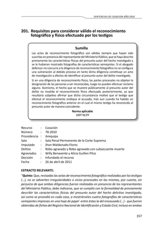 357
SENTENCIAS DE CASACION AÑO 2010
201.	 Requisitos para considerar válido el reconocimiento
fotográfico y físico efectuado por los testigos
Sumilla
Las actas de reconocimiento fotográfico son válidas siempre que hayan sido
suscritas en presencia del representante del Ministerio Público, que se haya descrito
previamente las características físicas del presunto autor del hecho investigado y
se le hubieran mostrado fotografías de características semejantes. Si el abogado
defensor no concurre a la diligencia de reconocimiento fotográfico no se configura
una vulneración al debido proceso en tanto dicha diligencia constituye un acto
de investigación a efectos de identificar al presunto autor del delito investigado.
Si en una diligencia de reconocimiento físico, las partes procesales no objetan la
designación de las personas a ser reconocidas, luego no pueden efectuar reclamo
alguno. Asimismo, el hecho que se muestre públicamente al presunto autor del
delito no invalida el reconocimiento físico efectuado posteriormente, ya que
resultaría subjetivo afirmar que dicha circunstancia motivó que el testigo que
efectuó el reconocimiento sindique al acusado, más aun cuando ha habido un
reconocimiento fotográfico anterior en el cual el mismo testigo ha reconocido al
presunto autor de manera coincidente.
Norma aplicable
189º NCPP
Recurso 	 :	 Casación
Número	 :	78-2010
Procedencia	:	 Arequipa
Sala	 :	 Sala Penal Permanente de la Corte Suprema
Imputado	 :	 Jhon Maldonado Flores
Delitos	 :	 Robo agravado y Robo agravado con subsecuente muerte
Agraviados 	 :	 Willy Benavente y Alicia Guillen Pilco
Decisión 	 :	 Infundado el recurso
Fecha 	 :	 26 de abril de 2011
EXTRACTO RELEVANTE:
“Quinto: Que, revisadas las actas de reconocimiento fotográfico realizadas por los testigos
(…), no se advierten irregularidades o vicios procesales en las mismas, por cuanto, sin
perjuicio de que ambas diligencias fueron realizadas en presencia de los representantes
del Ministerio Público, debe indicarse, que se cumplió con la formalidad de previamente
describir las características físicas del presunto autor del hecho delictivo investigado,
así como se procedió en cada caso, a mostrárseles cuatro fotografías de características
semejantes impresas en una hoja de papel -entre éstas la del encausado (…) - que fueron
obtenidas de fichas del Registro Nacional de Identificación y Estado Civil, incluso en ambas
 