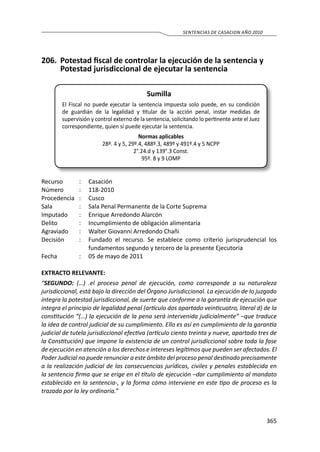 365
SENTENCIAS DE CASACION AÑO 2010
206.	 Potestad fiscal de controlar la ejecución de la sentencia y
Potestad jurisdiccional de ejecutar la sentencia
Sumilla
El Fiscal no puede ejecutar la sentencia impuesta solo puede, en su condición
de guardián de la legalidad y titular de la acción penal, instar medidas de
supervisión y control externo de la sentencia, solicitando lo pertinente ante el Juez
correspondiente, quien sí puede ejecutar la sentencia.
Normas aplicables
28º. 4 y 5, 29º.4, 488º.3, 489º y 491º.4 y 5 NCPP
2°.24.d y 139°.3 Const.
95º. 8 y 9 LOMP
Recurso 	 :	 Casación
Número	 :	118-2010
Procedencia	:	 Cusco
Sala	 :	 Sala Penal Permanente de la Corte Suprema
Imputado	 :	 Enrique Arredondo Alarcón
Delito	 :	 Incumplimiento de obligación alimentaria
Agraviado 	 :	 Walter Giovanni Arredondo Chañi
Decisión 	 :	 Fundado el recurso. Se establece como criterio jurisprudencial los
fundamentos segundo y tercero de la presente Ejecutoria
Fecha 	 :	 05 de mayo de 2011
EXTRACTO RELEVANTE:
“SEGUNDO: (…) .el proceso penal de ejecución, como corresponde a su naturaleza
jurisdiccional, está bajo la dirección del Órgano Jurisdiccional. La ejecución de lo juzgado
integra la potestad jurisdiccional, de suerte que conforme a la garantía de ejecución que
integra el principio de legalidad penal (artículo dos apartado veinticuatro, literal d) de la
constitución “(…) la ejecución de la pena será intervenida judicialmente” –que traduce
la idea de control judicial de su cumplimiento. Ello es así en cumplimiento de la garantía
judicial de tutela jurisdiccional efectiva (artículo ciento treinta y nueve, apartado tres de
la Constitución) que impone la existencia de un control jurisdiccional sobre toda la fase
de ejecución en atención a los derechos e intereses legítimos que pueden ser afectados. El
Poder Judicial no puede renunciar a este ámbito del proceso penal destinado precisamente
a la realización judicial de las consecuencias jurídicas, civiles y penales establecida en
la sentencia firma que se erige en el título de ejecución –dar cumplimiento al mandato
establecido en la sentencia-, y la forma cómo interviene en este tipo de proceso es la
trazada por la ley ordinaria.”
 
