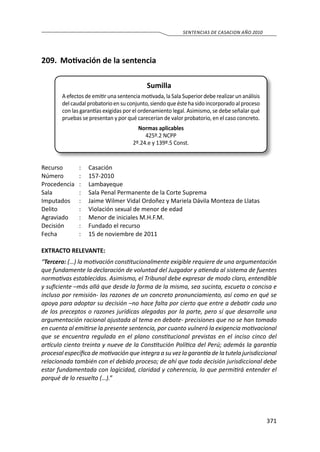 371
SENTENCIAS DE CASACION AÑO 2010
209.	 Motivación de la sentencia
Sumilla
A efectos de emitir una sentencia motivada, la Sala Superior debe realizar un análisis
del caudal probatorio en su conjunto, siendo que éste ha sido incorporado al proceso
con las garantías exigidas por el ordenamiento legal. Asimismo, se debe señalar qué
pruebas se presentan y por qué carecerían de valor probatorio, en el caso concreto.
Normas aplicables
425º.2 NCPP
2º.24.e y 139º.5 Const.
Recurso 	 :	 Casación
Número	 :	157-2010
Procedencia	:	 Lambayeque
Sala	 :	 Sala Penal Permanente de la Corte Suprema
Imputados	 :	 Jaime Wilmer Vidal Ordoñez y Mariela Dávila Monteza de Llatas
Delito	 :	 Violación sexual de menor de edad
Agraviado	 :	 Menor de iniciales M.H.F.M.
Decisión 	 :	 Fundado el recurso
Fecha 	 :	 15 de noviembre de 2011
EXTRACTO RELEVANTE:
“Tercero: (…) la motivación constitucionalmente exigible requiere de una argumentación
que fundamente la declaración de voluntad del Juzgador y atienda al sistema de fuentes
normativas establecidas. Asimismo, el Tribunal debe expresar de modo claro, entendible
y suficiente –más allá que desde la forma de la misma, sea sucinta, escueta o concisa e
incluso por remisión- las razones de un concreto pronunciamiento, así como en qué se
apoya para adoptar su decisión –no hace falta por cierto que entre a debatir cada uno
de los preceptos o razones jurídicas alegadas por la parte, pero sí que desarrolle una
argumentación racional ajustada al tema en debate- precisiones que no se han tomado
en cuenta al emitirse la presente sentencia, por cuanto vulneró la exigencia motivacional
que se encuentra regulada en el plano constitucional previstas en el inciso cinco del
artículo ciento treinta y nueve de la Constitución Política del Perú; además la garantía
procesal específica de motivación que integra a su vez la garantía de la tutela jurisdiccional
relacionada también con el debido proceso; de ahí que toda decisión jurisdiccional debe
estar fundamentada con logicidad, claridad y coherencia, lo que permitirá entender el
porqué de lo resuelto (…).”
 