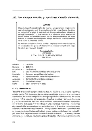 372
210.	 Asesinato por ferocidad y su probanza. Casación sin reenvío
Sumilla
El asesinato por ferocidad implica dar muerte a una persona sin ningún motivo
aparente explicable o a partir de un móvil o motivo fútil o insignificante. Constituye
un motivo fútil “la noticia de parte de la hija del procesado de haber sido víctima
del robo de su celular”. La determinación de la psiquis del sujeto activo es una
prueba a tomar en cuenta pero no es la única ni la determinante sino que deben
tomarse en cuenta lo declarado por los testigos presenciales y las circunstancias
en las cuales se perpetró el crimen.
Se efectúa la casación sin reenvío cuando a criterio del Tribunal no es necesario
un nuevo debate sino que el defecto encontrado puede ser corregido en la propia
Ejecutoria que resuelve la Casación.
Normas aplicables
433º.1 NCPP
II, IV, V y VII del TP, 29º, 45º, 46º y 108º.1 CP
139º.5 Const.
Recurso 	 :	 Casación
Número	 :	163-2010
Procedencia	:	 Lambayeque
Sala	 :	 Sala Penal Permanente de la Corte Suprema
Imputado	 :	 Rumenos Manuel Saavedra Soriano
Delitos	 :	 Homicidio simple y Asesinato por ferocidad
Agraviado	 : 	 Carlos Abel Jhunior Lozano Vásquez
Decisión 	 :	 Fundado el recurso
Fecha 	 :	 03 de noviembre de 2011
EXTRACTO RELEVANTE:
“QUINTO: El asesinato por ferocidad significa dar muerte a un a persona a partir de
móvil o motivo fútil, inhumano. Es una circunstancia que pertenece a la esfera de la
culpabilidad, en cuanto categoría que alberga la formación de la voluntad del agente
criminal, refleja un ánimo perteneciente a la esfera subjetiva y personal del agente
(…) La circunstancia de ferocidad en el homicidio tiene como elemento significativo
que el motivo o la causa de la muerte es de una naturaleza deleznable –ausencia de
objetivo definido- o despreciable –ferocidad brutal en la determinación- o el motivo en
cuestión no es atendible o significativo. La jurisprudencia de la Corte Suprema alude a
un comportamiento delictivo realizado sin ningún motivo ni móvil aparente explicable,
por un instinto de perversidad o por el sólo placer de matar (…) Asimismo, también
menciona que el motivo o móvil es insignificante o fútil, o inhumano, desproporcionado,
 