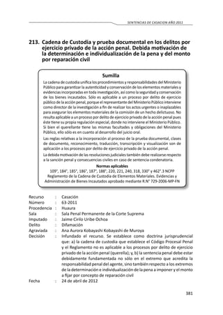 381
SENTENCIAS DE CASACION AÑO 2011
213.	 Cadena de Custodia y prueba documental en los delitos por
ejercicio privado de la acción penal. Debida motivación de
la determinación e individualización de la pena y del monto
por reparación civil
Sumilla
La cadena de custodia unifica los procedimientos y responsabilidades del Ministerio
Público para garantizar la autenticidad y conservación de los elementos materiales y
evidencias incorporadas en toda investigación, así como la seguridad y conservación
de los bienes incautados. Sólo es aplicable a un proceso por delito de ejercicio
público de la acción penal, porque el representante del Ministerio Público interviene
como director de la investigación a fin de realizar los actos urgentes o inaplazables
para asegurar los elementos materiales de la comisión de un hecho delictuoso. No
resulta aplicable a un proceso por delito de ejercicio privado de la acción penal pues
éste tiene su propia regulación especial, donde no interviene el Ministerio Público.
Si bien el querellante tiene las mismas facultades y obligaciones del Ministerio
Público, ello sólo es en cuanto al desarrollo del juicio oral.
Las reglas relativas a la incorporación al proceso de la prueba documental, clases
de documento, reconocimiento, traducción, transcripción y visualización son de
aplicación a los procesos por delito de ejercicio privado de la acción penal.
La debida motivación de las resoluciones judiciales también debe realizarse respecto
a la sanción penal y consecuencias civiles en caso de sentencia condenatoria.
Normas aplicables
109°, 184°, 185°, 186°, 187°, 188°, 220, 221, 240, 318, 330° y 462°.3 NCPP
Reglamento de la Cadena de Custodia de Elementos Materiales. Evidencias y
Administración de Bienes Incautados aprobado mediante R.N° 729-2006-MP-FN
Recurso 	 :	 Casación
Número	 :	63-2011
Procedencia	:	 Huaura
Sala	 :	 Sala Penal Permanente de la Corte Suprema
Imputado	 :	 Jaime Cirilo Uribe Ochoa
Delito	 :	Difamación
Agraviada	 :	 Ana Aurora Kobayashi Kobayashi de Muroya
Decisión 	 :	 Infundado el recurso. Se establece como doctrina jurisprudencial
que: a) la cadena de custodia que establece el Código Procesal Penal
y el Reglamento no es aplicable a los procesos por delito de ejercicio
privado de la acción penal (querella); y, b) la sentencia penal debe estar
debidamente fundamentada no sólo en el extremo que acredita la
responsabilidad penal del agente, sino también respecto a los extremos
de la determinación e individualización de la pena a imponer y el monto
a fijar por concepto de reparación civil
Fecha	 :	 24 de abril de 2012
 