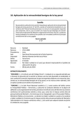 41
cuestiones de derecho penal sustantivo
10.	Aplicación de la retroactividad benigna de la ley penal
Sumilla
No procede la sustitución de la sanción impuesta por aplicación de la retroactividad
benigna de la ley penal (art. 6° del CP), cuando se fundamenta tal petición en una
sentencia del Tribunal Constitucional pues no concurre el presupuesto requerido
para ampararla, esto es, que no existe una nueva ley que disponga una sanción
menor para el tipo penal de afiliación a organización terrorista, más aún, cuando los
hechos probados en la sentencia han pasado a ser inmutables conforme al principio
constitucional de la cosa juzgada.
Norma aplicable
6° CP
Recurso 	 :	 Nulidad	
Número	 :	2712-2009
Procedencia	:	 Lima
Sala	 :	 Sala Penal Permanente de la Corte Suprema
Imputado	 :	 Maritza Yolanda Garrido Lecca Risco
Delito	 :	Terrorismo
Agraviado	 :	 El Estado
Decisión	 :	 No haber nulidad en el auto que declaró improcedente el pedido de
adecuación de pena
Fecha	 :	 08 de julio de 2010
EXTRACTO RELEVANTE:
“SEGUNDO: (…) el artículo seis del Código Penal (…) estipula en su segundo párrafo que
si durante la ejecución de la sanción se dictare una ley más favorable al condenado, el
Juez sustituirá la sanción impuesta por la que corresponda conforme a la nueva ley; que,
siendo así, la retroactividad benigna de la ley penal, en los marcos antes referidos, sólo
se aplica cuando ocurra dicha circunstancia (…)”
“TERCERO: (…) la Sala Penal Nacional condenó a (…) como autora del delito contra
la Tranquilidad Pública – Terrorismo, y subsumió la conducta delictiva en la figura de
afiliación a una organización terrorista, prevista en el artículo cinco del Decreto Ley número
veinticinco mil cuatrocientos setenta y cinco; que, como tal, le impuso veinte años de
pena privativa de libertad (…) la misma que al ser impugnada –por el Procurador Público,
Ministerio Público y la recurrente-, se declaró no haber nulidad en cuanto a la condena
y haber nulidad en el extremo que le impuso veinte años de pena privativa de libertad y
reformándola se le impuso veinticinco años (…) de suerte que adquirió desde esa fecha
la calidad de cosa juzgada.
 