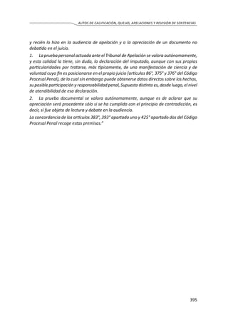395
AUTOS DE CALIFICACIÓN, QUEJAS, APELACIONES Y REVISIÓN DE SENTENCIAS
y recién lo hizo en la audiencia de apelación y a la apreciación de un documento no
debatido en el juicio.
1.	La prueba personal actuada ante el Tribunal de Apelación se valora autónomamente,
y esta calidad la tiene, sin duda, la declaración del imputado, aunque con sus propias
particularidades por tratarse, más típicamente, de una manifestación de ciencia y de
voluntad cuyo fin es posicionarse en el propio juicio (artículos 86°, 375° y 376° del Código
Procesal Penal), de la cual sin embargo puede obtenerse datos directos sobre los hechos,
su posible participación y responsabilidad penal, Supuesto distinto es, desde luego, el nivel
de atendibilidad de esa declaración.
2.	La prueba documental se valora autónomamente, aunque es de aclarar que su
apreciación será procedente sólo si se ha cumplida con el principio de contradicción, es
decir, si fue objeto de lectura y debate en la audiencia.
La concordancia de los artículos 383°, 393° apartado uno y 425° apartado dos del Código
Procesal Penal recoge estas premisas.”
 